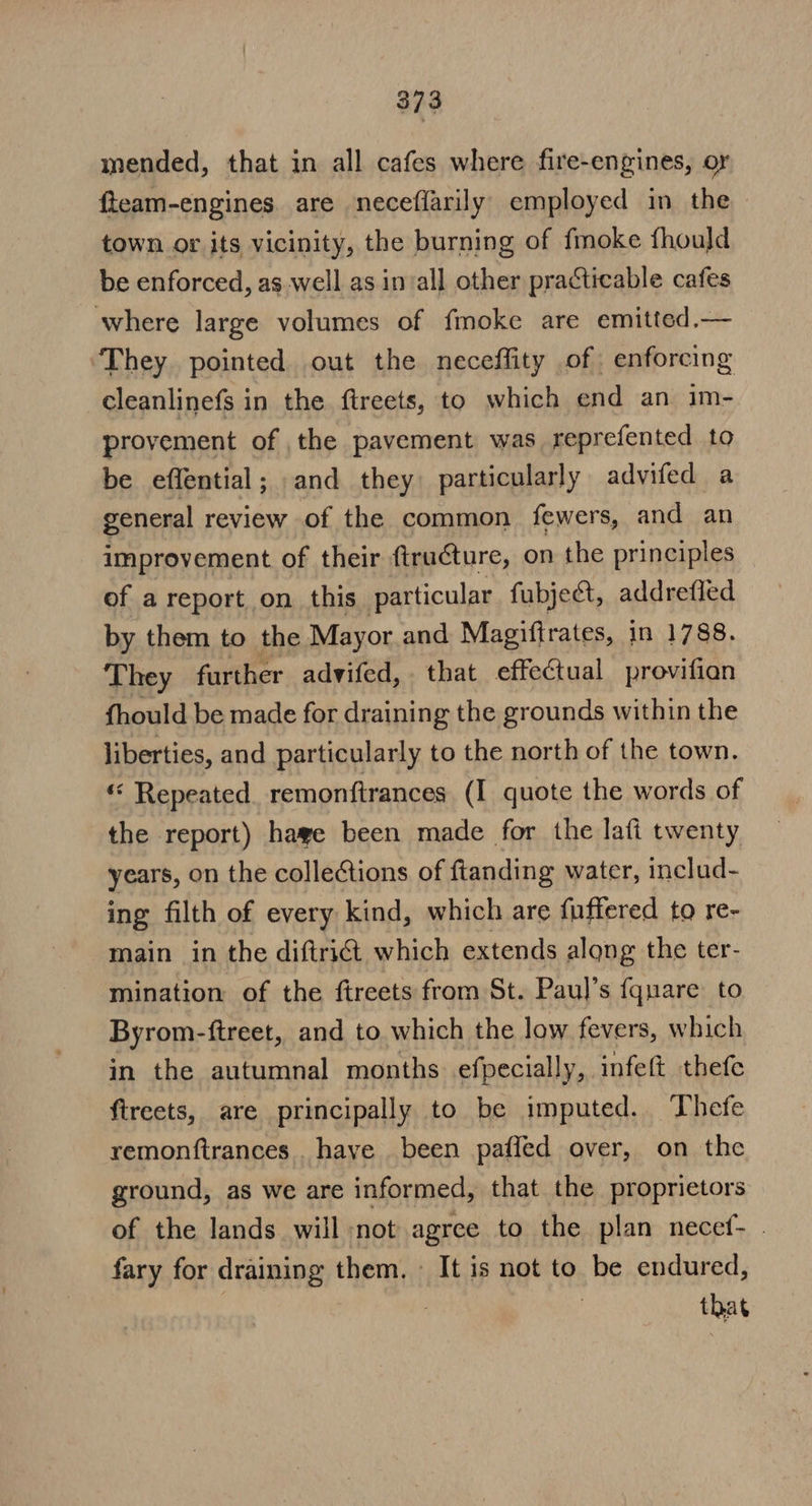 mended, that in all cafes where fire-engines, or fteam-engines are neceffarily employed in the town or its vicinity, the burning of fmoke fhould be enforced, aswell as invall other practicable cafes where large volumes of fmoke are emitted.— They pointed out the neceffity of enforcing cleanlinefs in the ftreets, to which end an im- provement of the pavement was reprefented to be effential; and they particularly advifed a general review of the common fewers, and an improvement of their ftructure, on the principles of a report on this particular fubject, addrefled by them to the Mayor and Magiftrates, in 1788. They further advifed, that effectual provifian fhould be made for draining the grounds within the liberties, and particularly to the north of the town. « Repeated remonftrances (I quote the words of the report) hage been made for the lafi twenty years, on the collections of ftanding water, includ- ing filth of every kind, which are fuffered to re- main in the diftrict which extends along the ter- mination of the fireets from St. Paul’s fquare to Byrom-ftreet, and to which the low fevers, which in the autumnal months. efpecially, infeft thefe ftreets, are principally to be imputed. Thefe remonftrances . have been pafled over, on the ground, as we are informed, that the proprietors of the lands will not agree to the plan necef- | fary for draining them. - It is not to be endured, 7 that