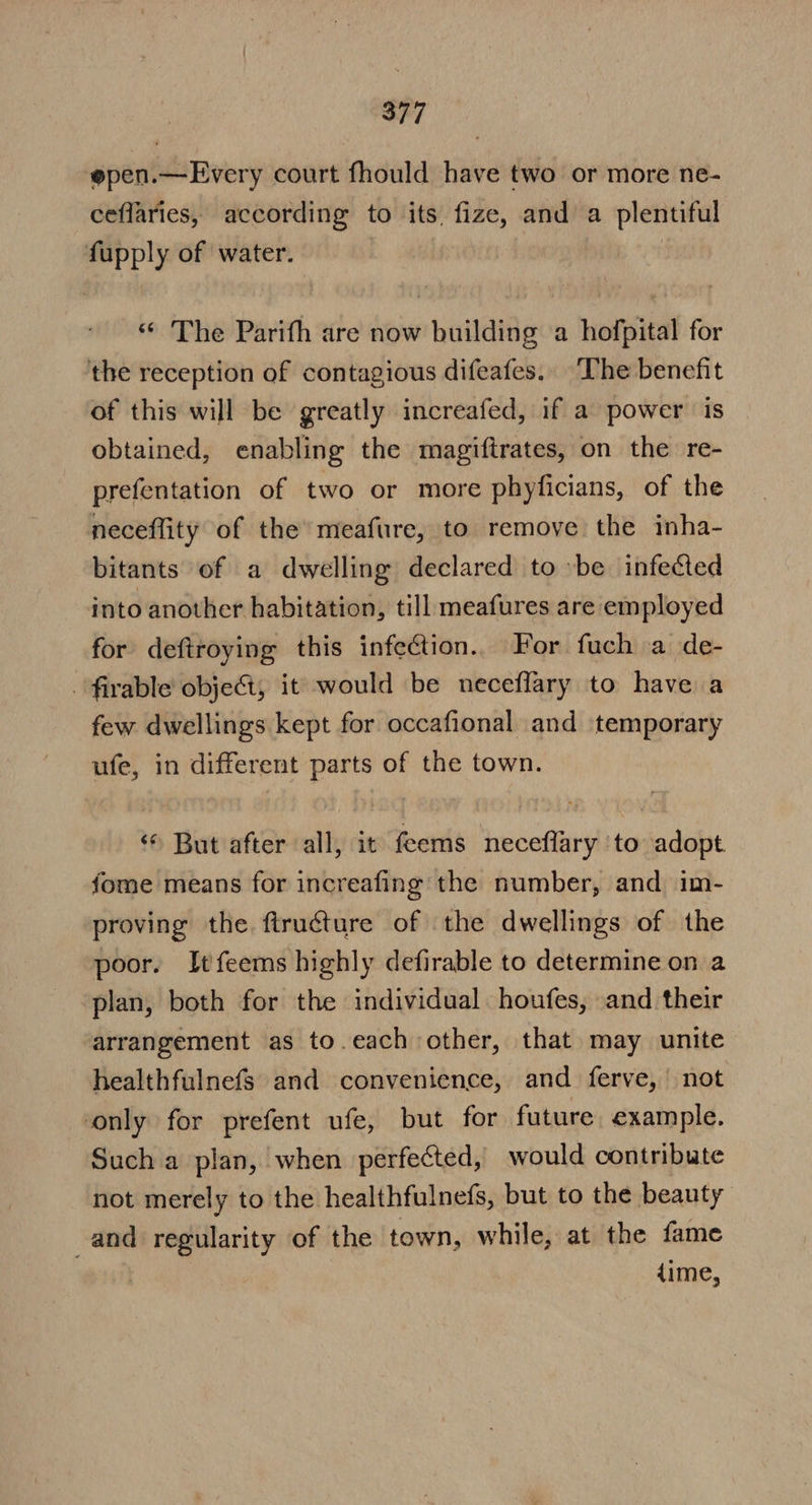 epen.—Every court fhould have two or more ne- ceflaries, according to its, fize, and a plentiful fupply of water. | “ The Parith are now building a hofpital for the reception of contagious difeafes. The benefit of this will be greatly increafed, if a power is obtained, enabling the magiftrates, on the re- prefentation of two or more phyficians, of the neceflity of the’ meafure, to remove the inha- bitants of a dwelling declared to »be infected into another habitation, till meafures are employed for deftroying this infection. For fuch a de- - firable object, it would be neceffary to have a few dwellings kept for occafional and temporary ufe, in different parts of the town. But after all, it feems neceflary ‘to adopt fome means for increafing the number, and im- proving the. firucture of the dwellings of the poor. Itfeems highly defirable to determine on a plan, both for the individual houfes, and their arrangement as to.each other, that may unite healthfulnefs and convenience, and ferve, | not only for prefent ufe, but for future example. Such a plan, when perfected, would contribute not merely to the healthfulnefs, but to the beauty and regularity of the town, while, at the fame | dime,