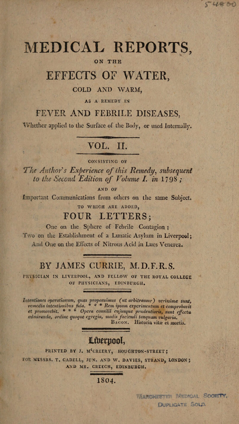 MEDICAL REPORTS, ON THE EFFECTS OF WATER, COLD AND WARM, AS A REMEDY IN FEVER AND FEBRILE DISEASES, Whether applied to the Surface of the Body, or used Internally, VOL. II. CONSISTING OF ' Lhe Author's Experience of this Remedy, subsequent to the Second Edition of Volume I. in 1798 ; AND OF {mportant Communications from others on the same Subject. TO WHICH ARE ADDED, . FOUR LETTERS; _ One on the Sphere of Febrile Contagion ; Two on the Establishment of a Lunatic Asylum in Liverpool; And One on the Effects of Nitrous Acid in Lues Venerea. ee BY JAMES CURRIE, M.D.F.R.S. PHYSICIAN IN LIVERPOOL, AND FELLOW OF THE ROYAL COLLEGE e., OF PHYSICIANS, EDINBURGH. | Intentiones operationum, quas proposuimus (ut arbitramur) verissime sunt, remedia intentionibus fida, * * * Rem ipsam experimentum et comprobavit et promovebit, * * * Opera consilit cujusque prudentioris, sunt effectu admiranda, ordine quoque egregia, modis faciendi tanquam vulgaria, Bacon. Historia vite et mortis. Liverpool, PRINTED BY J. M‘CREERY, HOUGHTON-STREET $ TOR MESSRS. T, CADELL, JUN. AND W. DAVIES, STRAND, LONDON ; AND MR. CREECH, EDINBURGH. CRS 1804, f