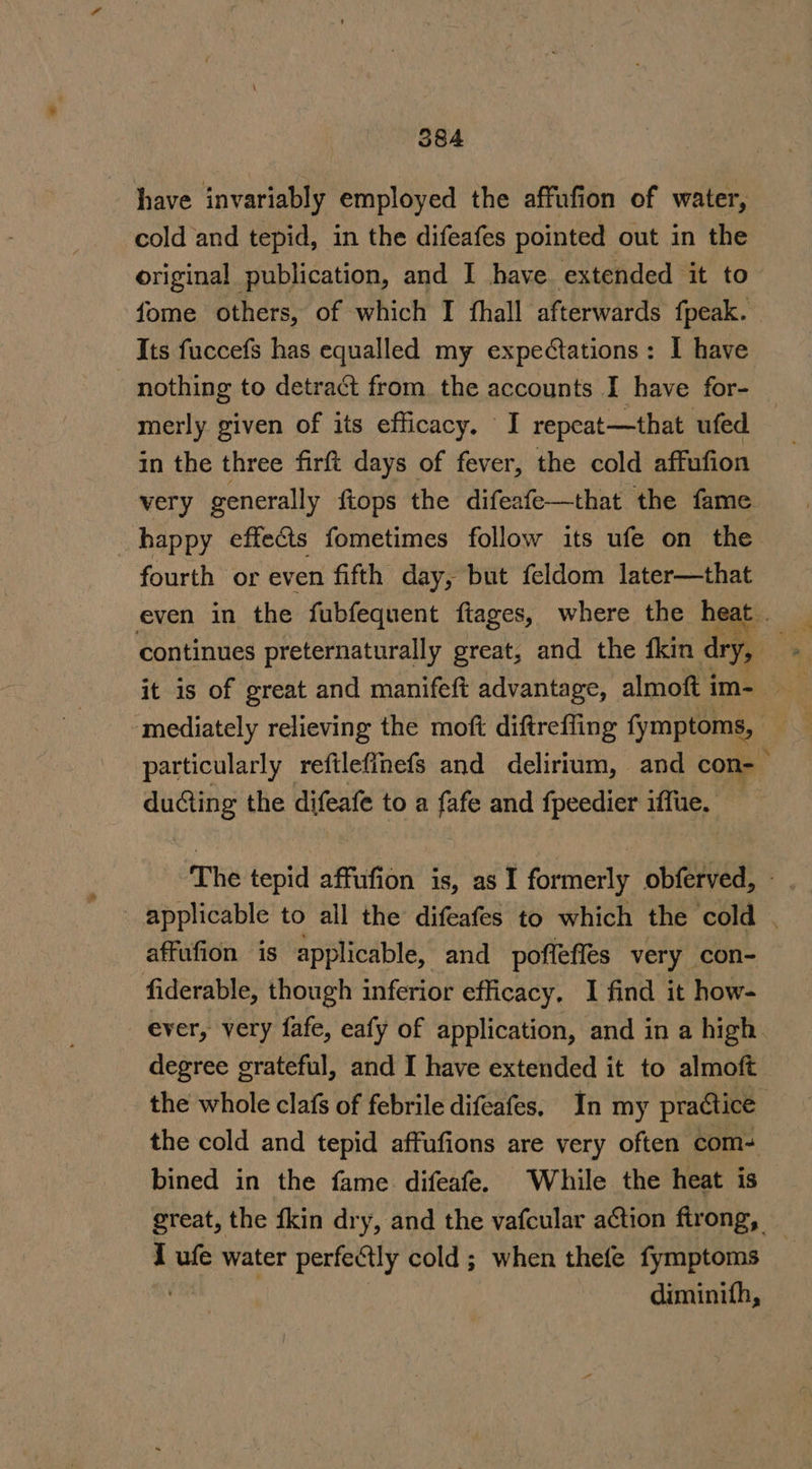 have invariably employed the affufion of water, cold and tepid, in the difeafes pointed out in the original publication, and I have extended it to fome others, of. which I fhall afterwards {peak. Its fuccefs has equalled my expetations: I have nothing to detract from the accounts I have for- in the three firft days of fever, the cold affufion very generally ftops the difeafe—that the fame happy effects fometimes follow its ufe on the fourth or even fifth day, but feldom later—that even in the fubfequent ftages, where the heat . mediately relieving the moft diftreffing fymptoms, . particularly reftleffnefs and delirium, and con-— ducting the difeafe to a fafe and fpeedier iffue, — The tepid affufion is, as I formerly obferved, - applicable to all the difeafes to which the cold . affufion is applicable, and poffeffes very con- fiderable, though inferior efficacy, I find it how- ever, very fafe, eafy of application, and in a high degree grateful, and I have extended it to almoft the whole clafs of febrile difeafes, In my practice the cold and tepid affufions are very often com- bined in the fame difeafe. While the heat is great, the {kin dry, and the vafcular action ftrong, I ufe water perfectly cold; when thefe fymptoms diminith,