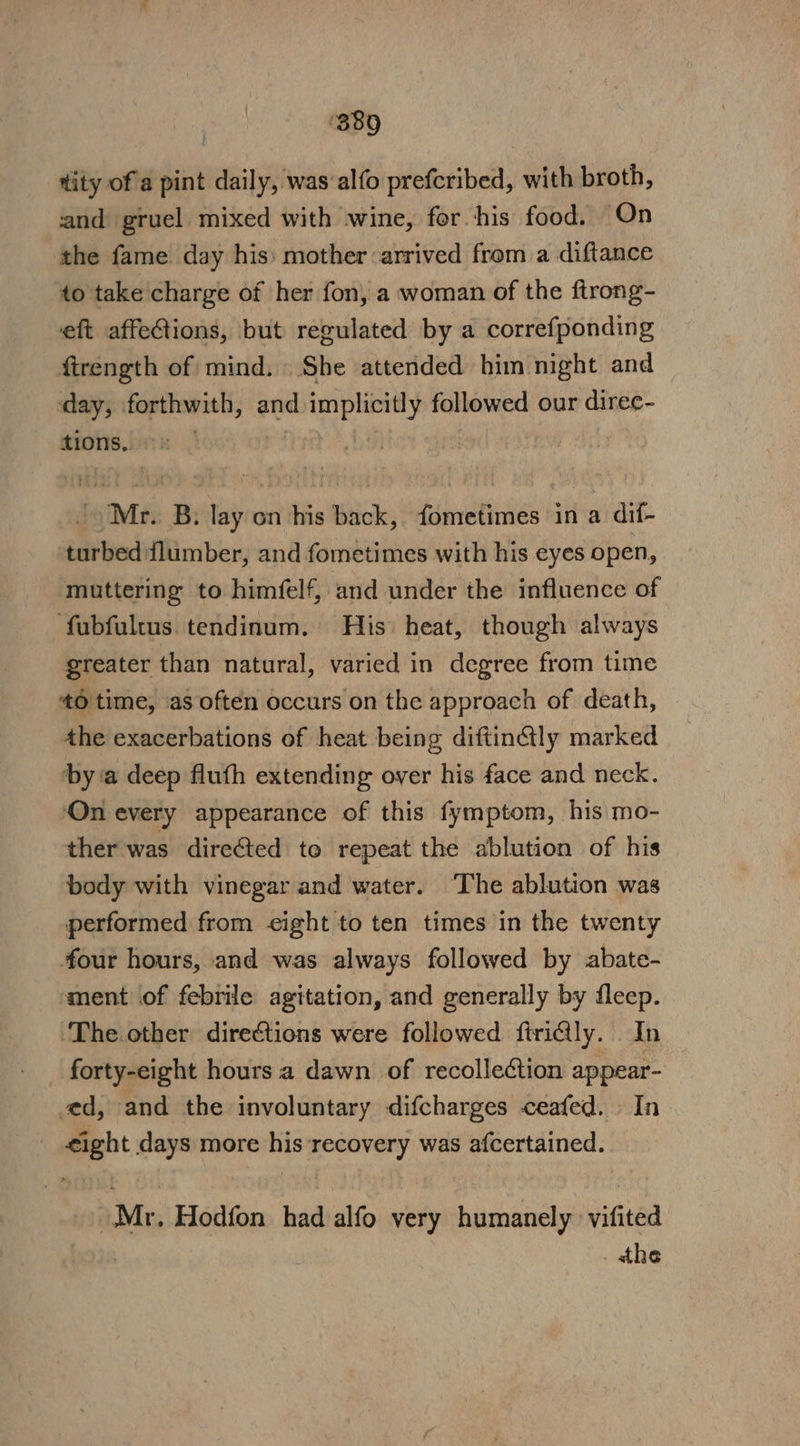 ‘389 tity of a pint daily, was‘alfo prefcribed, with broth, and gruel mixed with wine, for his food. On the fame day his: mother arrived from a diftance to take charge of her fon, a woman of the ftrong- eft affeGtions, but regulated by a correfponding firength of mind. She attended him night and day, forthwith, and implicitly followed our direc- tions. : | iy | Mr. B. lay on his back, fometimes in a dif- turbed flumber, and fometimes with his eyes open, muttering to himfelf, and under the influence of fubfultus tendinum. His heat, though always greater than natural, varied in degree from time 40 time, ‘as often occurs on the approach of death, Ahe exacerbations of heat being diftin@ly marked by a deep fluth extending over his face and neck. On every appearance of this fymptom, his mo- ther was dire@ted to repeat the ablution of his body with vinegar and water. ‘The ablution was performed from eight to ten times in the twenty four hours, and was always followed by abate- ment of febrile agitation, and generally by fleep. The. other directions were followed ftri@ly. In forty-eight hours a dawn of recollection appear- ed, and the involuntary difcharges ceafed. In €ight days more his recovery was afcertained. Mr. Hodfon had alfo very humanely vifited | _ the