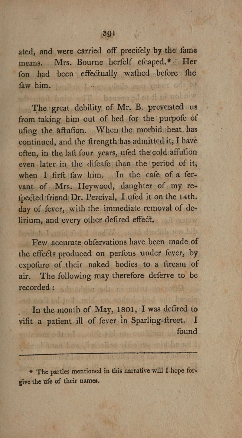 ated, and were carried off precifely by the! fame means. Mrs. Bourne herfelf efcaped.* Her fon. had been: sidaiiuel wathed before fhe faw him. | OG | . The ‘great. debility of Mr. B. prevented us from taking him out of bed for the purpofe of ufing the aftufion. When the morbid heat. has continued, and the ftrength has admitted it; I have often, in the laft four years, ufed the'cold:affufion even later in the difeafe: than the period of it, when I firft faw him. , In the cafe of a fer- vant of Mrs. Heywood, daughter: of my re- {pected ‘friend Dr. Percival, I ufed it on the 14th. day of fever, with the. immediate remoyal of de- lirium, and’every other defired effect. _. Few, accurate obfervations have been made of the effects produced on perfons under fever, by expofure of their naked bodies to a ftream of air. The following may therefore deferve to be recorded : | | _ Inthe month of May, 1801, I was defired to vifit a patient ill of fever in Sparling-fireet. I found Se nee EEeEEInEIENnSIS AG nEREESENEERERRERN SERENE \ * The parties mentioned in this narrative will I hope for- give the ufe of their names.