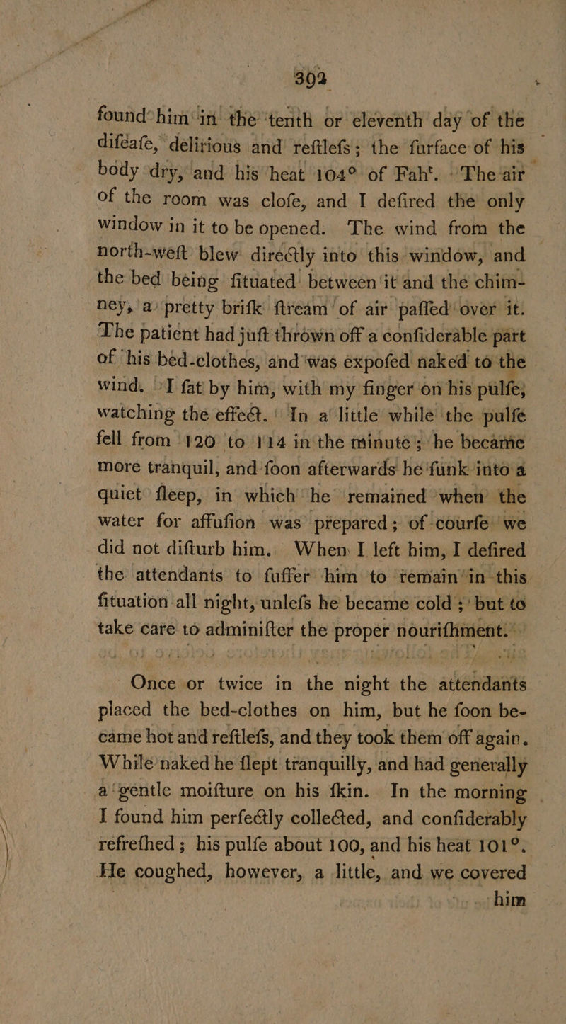 BO 30a found’ him in the ‘tenth or eleventh day ‘of the difeafe, delirious and’ reftlefs; the furface- of his body dry, and his heat 104° of Fah. “The air of the room was clofe, and I defired the only window in it to be opened. The wind from the north-wett blew directly into this window, ‘and the bed being fituated’ between ‘it and thé chim- ney, a’ pretty brifk ftream of air paffed’ over it. The patient had juft thrown off a confiderable part of ‘his bed-clothes, and ‘was expofed naked to the wind, »I fat by him, with my finger on his pale; watching the effe@t. ' In a‘ little while ‘the pulfe fell from 120 to 114 inthe minuté’; he became More tranquil, and ‘foon afterwards he ‘funk into a quiet fleep, in which | he remained ‘when’ the water for affufion was’ prepared ; of courfe’ we did not difturb him. When I left him, I defired fituation all night, unlefs he became cold :' but to take care to adminifter the proper nourifhment. Once or twice in the night the attendants placed the bed-clothes on him, but he foon be- came hot and reftlefs, and they took them off again. While naked he flept tranquilly, and had generally a‘gentle moifture on his fkin. In the morning - I found him perfectly colle&amp;ed, and confiderably refrethed ; his pulfe about 100, and his heat 101°. him