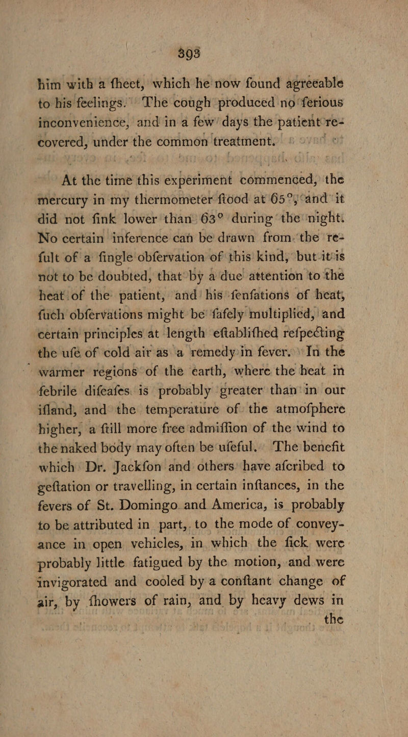 308 him with a fheet, which he now found agreeable to his feelings. ‘The cough produced no ‘ferious inconvenience, and in a few’ days the patient re- covered, under the common treatment. ba At the time this experiment bisheiienged: the mercury in my thermometer ftood at 65°j°and it did not fink lower than 63° during the ‘night: No certain inference can be’ drawn from. ‘the ‘re- fult of a fingle obfervation of this kind, but itis not to be doubted, that by a due attention ‘to the heat of the: patient, and’ his fenfations of heat, fuch obfervations might be’ fafely multiplied, and certain principles at length eftablifhed refpecting the ufé of cold air as a remedy in fever. In the warmer regions of the éarth, where the heat in febrile difeafes. is probably greater than‘ in our ifland, and the temperature of the atmofphere higher, a ftill more free admiffion of the wind to the naked body may often be ufeful. The benefit which Dr. Jackfon and others: have afcribed to geftation or travelling, in certain inftances, in the fevers of St. Domingo. and America, is probably to be attributed in part,.to the mode of convey- ance in open vehicles, in which the fick. were probably little fatigued by the motion, and were invigorated and cooled by a conftant change of air, by fhowers of rain, and by heavy dews in | sil | the