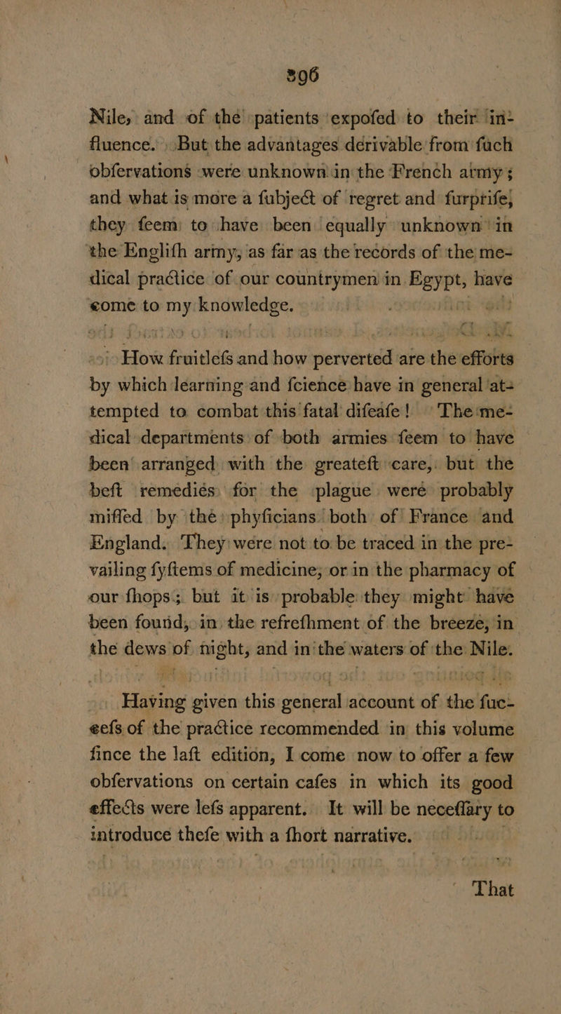 Nile, and of thé patients ‘expofed to their int fluence. But the advantages derivable from fuch _ obfervations were unknown.in the French army; and what 1s more a fubject of regret and furprife, they feem) to have been: equally unknown’ in the Englith ariny, as far as the records of the me- dical practice of our countrymen in. naahk wei come to my knowledge. AR ge ; eel fraithes and hows perverted are the efforts by which learning and fcience have in general ‘at- tempted to combat this fatal’ difeafe! The me- dical departments of both armies feem to have been arranged with the greateft care, but the beft remedies) for the plague were probably miffed by the phyficians both of France and England. They were not to be traced in the pre- vailing fyftems of medicine; or in the pharmacy of © our fhops;. but it is probable they might have been found; in the refrefhment of the breeze, in the dews of night, and inithe waters of ‘the Nile: Having given this general account of the fuc- eefs of the practice recommended in this volume fince the laft edition, I come now to offer a few obfervations on certain cafes in which its good effects were lefs apparent. It will be neceflary to introduce thefe with a fhort narrative. That