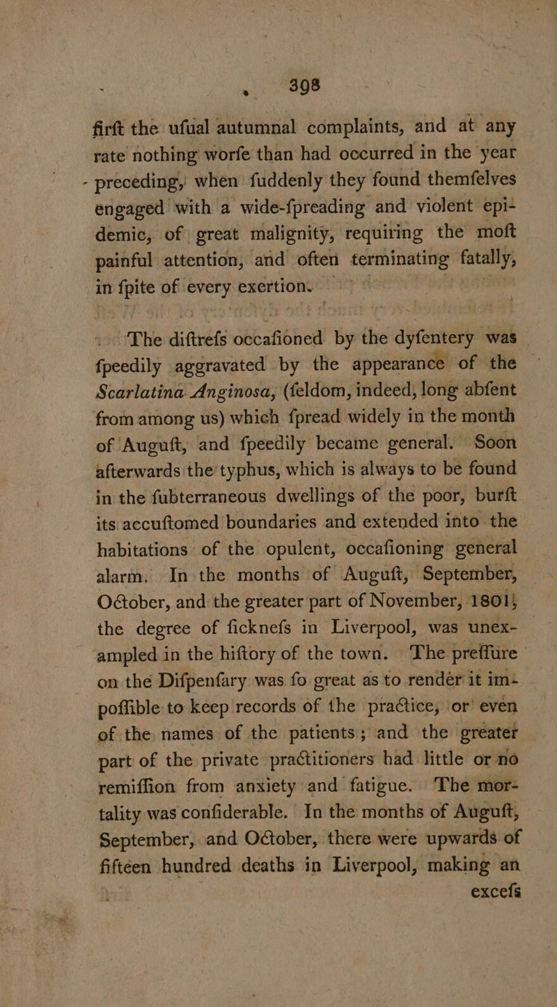 firft the ufual autumnal complaints, and at any rate nothing worfe than had occurred in the year - preceding, when fuddenly they found themfelves engaged with a wide-fpreading and violent epi- demic, of great malignity, requiring the moft painful attention, and often terminating fatanly in ‘ia Sa of. bse ie exertion. ‘The aiftrefs sb anbied by the anand was — fpeedily aggravated by the appearance of the Scarlatina Anginosa, (feldom, indeed, long abfent from among us) which fpread widely in thie month of Auguft, and fpeedily became general. Soon afterwards the’typhus, which is always to be found in the fubterraneous dwellings of the poor, burft its accuftomed boundaries and extended into the habitations of the opulent, occafioning general alarm. In the months of Augutt, ‘September, O€tober, and the greater part of November, 1801; the degree of ficknefs in Liverpool, was unex- ampled in the hiftory of the town. The preffure on the Difpenfary was fo great as to render it im+ poffible to keep records of the praétice, or’ even of the names of the patients; and the greater part of the private practitioners had little or no remiffion from anxiety and fatigue. The mor- tality was confiderable. In the months of Auguft, September, and October, there were upwards of fiftéen hundred deaths in Liverpool, making an excels