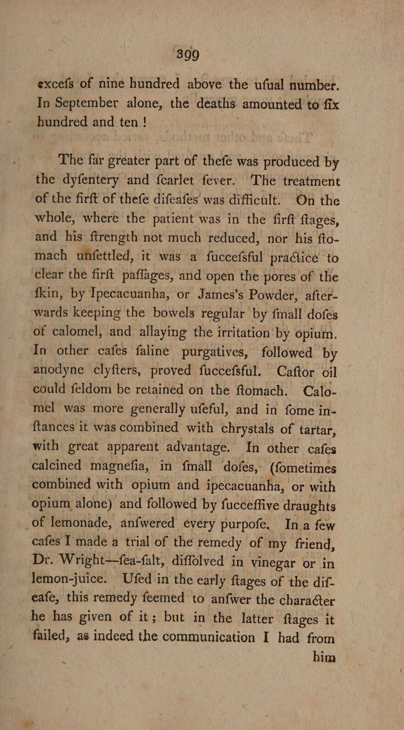 excefs of nine hundred above the ufual number. In September alone, the deaths amounted to fix Rundred and ten ! ‘The far Sdn part of thefe was produced by the dyfentery and fcarlet fever. The treatment of the firft of thefe difeafes was difficult. On the whole, where the patient was in the firft ftages, and his ftrength not much reduced, nor his fto- mach unfettled, it was a fuccefsful practice to clear the firft paflages, and open the pores of the fkin, by Ipecacuanha, or James’s Powder, after- wards keeping the bowels regular by fmall dofes of calomel, and allaying the irritation by opium. In other cafes faline purgatives, followed by anodyne clyfters, proved fuccefsful. Caftor oil could feldom be retained on the ftomach. Calo- _-mel was more generally ufeful, and in fome in- _ ftances it was combined with chrystals of tartar, with great apparent advantage. In other cafes calcined magnefia, in fmall dofes,- (fometimes combined with opium and ipecacuanha, or with opium alone) and followed by fucceffive draughts _of lemonade, anfwered every purpofe. Ina few cafes I made a trial of the remedy of my friend, Dr. Wright—fea-falt, diffolved in vinegar or in lemon-juice. Ufed in the early ftages of the dif- eafe, this remedy feemed to anfwer the character he has given of it; but in the latter ftages it failed, as indeed the communication I had from him