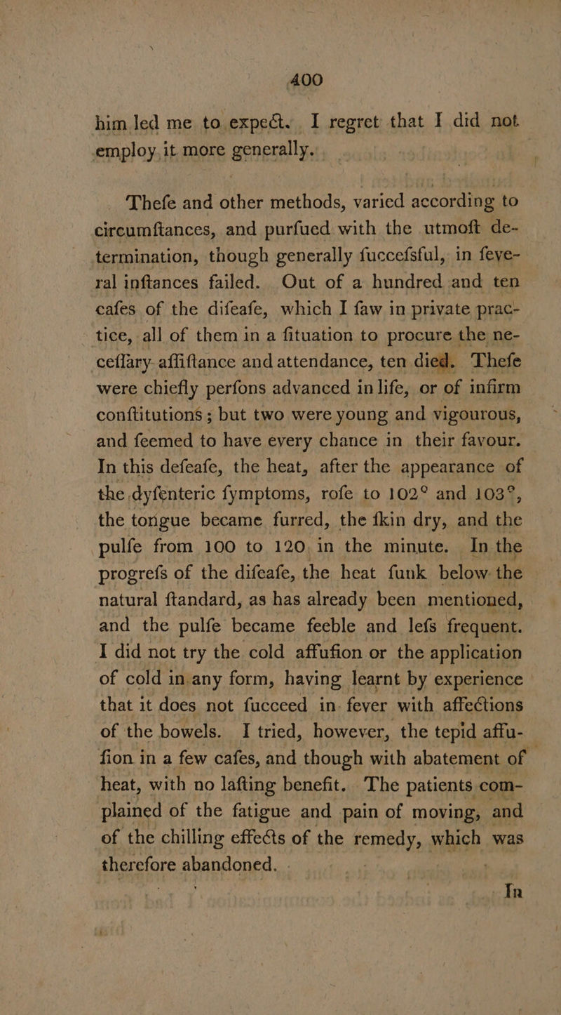 him led me to expeéty I regret that I did not employ, it more generally. . ) _ Thefe and other methods, varied according to circumftances, and purfued with the utmoft de- termination, though generally fuccefsful, in feye- ral inftances failed. Out of a hundred and ten cafes of the difeafe, which I faw in private prac- tice, all of them in a fituation to procure the ne- ceflary- affiftance and attendance, ten died. Thefe were chiefly perfons advanced in life, or of infirm conftitutions ; but two were young and vigourous, and feemed to have every chance in their favour. In this defeafe, the heat, after the APPEARBHER af the, dyfenteric fymptoms, rofe to 102° and 103 the tongue became furred, the {kin dry, and ih pulfe from 100 to 120, in the minute. In the progrefs of the difeafe, the heat funk below. the natural ftandard, as has already been mentioned, and the pulfe became feeble and lefs frequent. I did not try the cold affufion or the application of cold in.any form, having learnt by experience that it does not fucceed in. fever with affections of the bowels. I tried, however, the tepid affu- fion in a few cafes, and though with abatement of — heat, with no lafting benefit. The patients com- plained of the fatigue and pain of moving, and of the chilling effects of the remneaNe nase, was therefore abandoned. | i ae 4 In