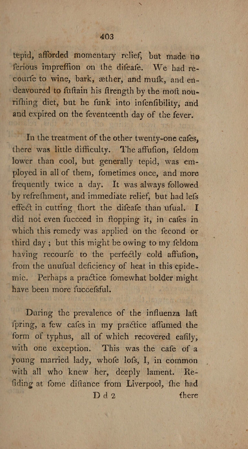 tepid, afforded momentary relief, but made nia ferious impreffion on the difeafe. We had re- courfe to wine, bark, «ther, and mufk, and en- deavoured to fuftain his firength by the moft nou- rifhing diet, but he funk into infenfibility, and and expired on the feventeenth day of the fever. ~ In the treatment of the other twenty-one cafes, there was little difficulty. The affufion, feldom lower than cool, but generally tepid, was em- ployed in all of them, fometimes once, and more frequently twice a day. It was always followed by refrefhment, and: immediate relief, but had lefs effect in cutting fhort the difeafe than ufual. I did not even fucceed in ftopping it, in cafes in which this remedy was applied on the fecond or third day ; but this might be owing to my feldom | having recourfe to the perfectly cold affufion, from the unufual deficiency of heat in this epide- mic. Perhaps a practice fomewhat bolder might “have been more fuccefsful. During the prevalence of the influenza laft fpring, a few cafes in my practice affumed the form of typhus, all of which recovered eafily; _ with one exception. This was the cafe of a young married lady, whofe lofs, I, in common with all who knew her, deeply lament. Re- fiding at fome diftance from Liverpool, fhe had Dd2 there