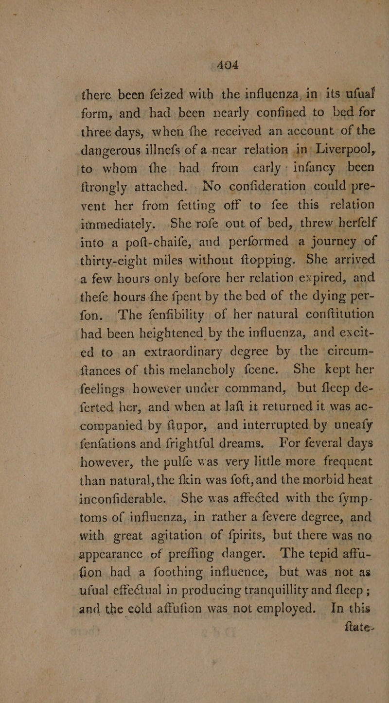 AQA there been feized with the influenza, in its ufual form, and had been nearly confined to bed for three days, when fhe received an account of the dangerous illnefs of a near relation in: Liverpool, to whom fhe had from carly: infancy been ftrongly attached... No confideration could pre- vent her from fetting off to fee this relation immediately. She rofe out of bed, threw herfelf into a poft-chaife, and performed a journey of thirty-eight miles without ftopping. She arrived a few hours only before her relation expired, and thefe hours fhe fpent by the bed of the dying per- fon. The fenfibility of her natural conftitution had been heightened by the influenza, and excit- ed to an extraordinary degree by the circum- ftances of this melancholy fcene. She kept her feelings however under command, but fleep de- . ferted her, and when at Jaft it returned it was ac- companied by ftupor, and interrupted by uneafy fenfations and frightful dreams. For feveral days however, the pulfe was very little more frequent than natural,the fkin was foft, and the morbid heat inconfiderable. She was affe@ted with the fymp- toms of influenza, in rather a fevere degree, and with great agitation of fpirits, but there was no appearance of preffing danger. The tepid affu- fion had a foothing influence, but was not as ufual effectual in producing tranquillity and fleep ; and the cold affufion was not employed. In this flate-