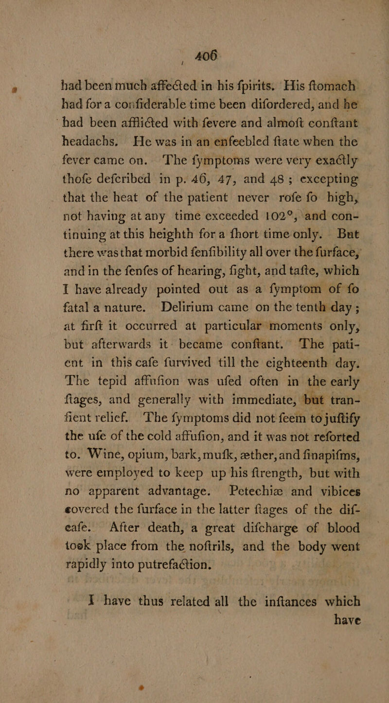 / had been much affected in his fpirits. His ftomach had fora confiderable time been difordered, and he had been affliGted with fevere and almoft conftant headachs. He was in an enfeebled ftate when the feyer came on. ‘The fymptoms were very exactly thofe defcribed in p. 46, 47, and 48; excepting — that the heat of the patient never rofe fo high, not having at any time exceeded 102°, and con- tinuing at this heighth fora fhort time only. But there wasthat morbid fenfibility all over the furface, and in the fenfes of hearing, fight, and tafte, which 1 have already pointed out as a fymptom of fo. fatal a nature. Delirium came on the tenth day ; at firft it occurred at particular moments only, but afterwards it- became conftant. ‘The pati- ent in this cafe furvived till the eighteenth day. The tepid affnfion was ufed often in the early ftages, and generally with immediate, but tran- fient relief. The fymptoms did not feem to juitify the ufe of the cold affufion, and it was not reforted to. Wine, opium, bark, mufk, ether, and finapifms, were employed to keep up his firength, but with no apparent advantage. Petechie and vibices eovered the furface in the latter ftages of the dif- eafe. After death, a great difcharge of blood toek place from the noftrils, and the bom went ea into putrefaction. | I have thus related all the inftances which have