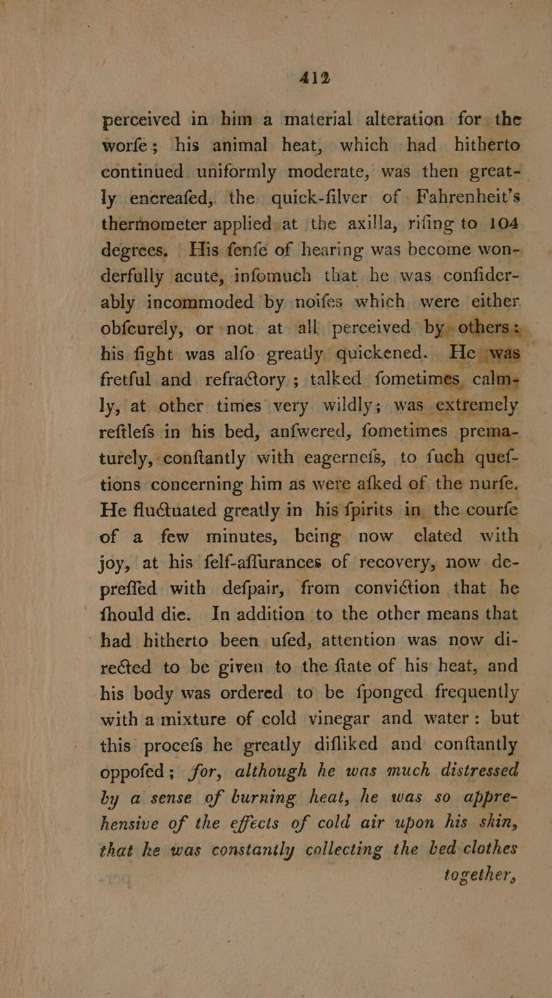 Al2 perceived in him a material alteration for. the worfe; his animal heat, which had_ hitherto continued uniformly moderate, was then great-_ ly encreafed,. the quick-filver of Fahrenheit’s thermometer applied at the axilla, rifing to 104 degrees. His fenfe of hearing was become won- derfully acute, infomuch that he was. confider- ably incommoded by noifes which were either obfcurely, or not at all perceived by. others: his fight was alfo greatly quickened. He was _ fretful and. refraCtory.; talked fometimes, calm- ly, at other times very wildly; was. extremely reftlefs in his bed, anfwered, fometimes prema- turely, conftantly with eagernefs, to fuch quef- tions concerning him as were afked of the nurfe, He fluctuated greatly in his fpirits in. the courfe of a few minutes, being now elated with joy, at his felf-affurances of recovery, now de- prefled with defpair, from conviction that he ~ fhould die. In addition to the other means that had hitherto been ufed, attention was now di- reed to be given to the flate of his heat, and his body was ordered to be fponged frequently with a mixture of cold vinegar and water: but this procefs he greatly difliked and conftantly oppofed; for, although he was much, distressed by a sense of burning heat, he was so appre- hensive of the effects of cold air upon his shin, that he was constanily collecting the bed clothes together,