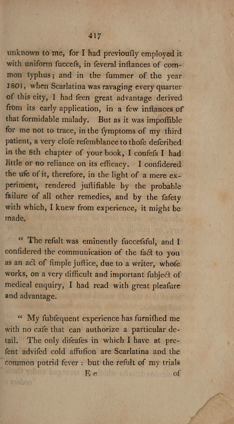 ALT unknown to me, for I had previoufly employed it with uniform fuccefs, in feveral inftances of com- mon typhus; and in the fummer of the year 1801, when Scarlatina was Tavaging every quarter of this city, I had feen great advantage derived from its early application, in a few inftances of that formidable malady. But as it was impoffible for me not to trace, inthe fymptoms of my ‘third patient, a very clofe refemblance to thofe defcribed in the 8th chapter of your book, I confefs I had little or no reliance on its efficacy. I confidered the ufe of it, therefore, in the light of a mere ex- periment, rendered juftifiable by the probable failure of all other remedies, and by the fafety with which, I knew from experience, it se on be made, “ The refult was eminently fuccefsful, and I confidered the communication of the fa&amp; to you as an act of fimple juftice, due to a writer, whofe works, on a very difficult and important fubject of medical enquiry, I had read with great pleafure and advantage. | “ My fubfequent experience has furnifhed me with no cafe that can authorize a particular de- tail. The only difeafes in which I have at pre- fent advifed cold affufion are Scarlatina and the common putrid fever: but the refult of my trials rm Fie of