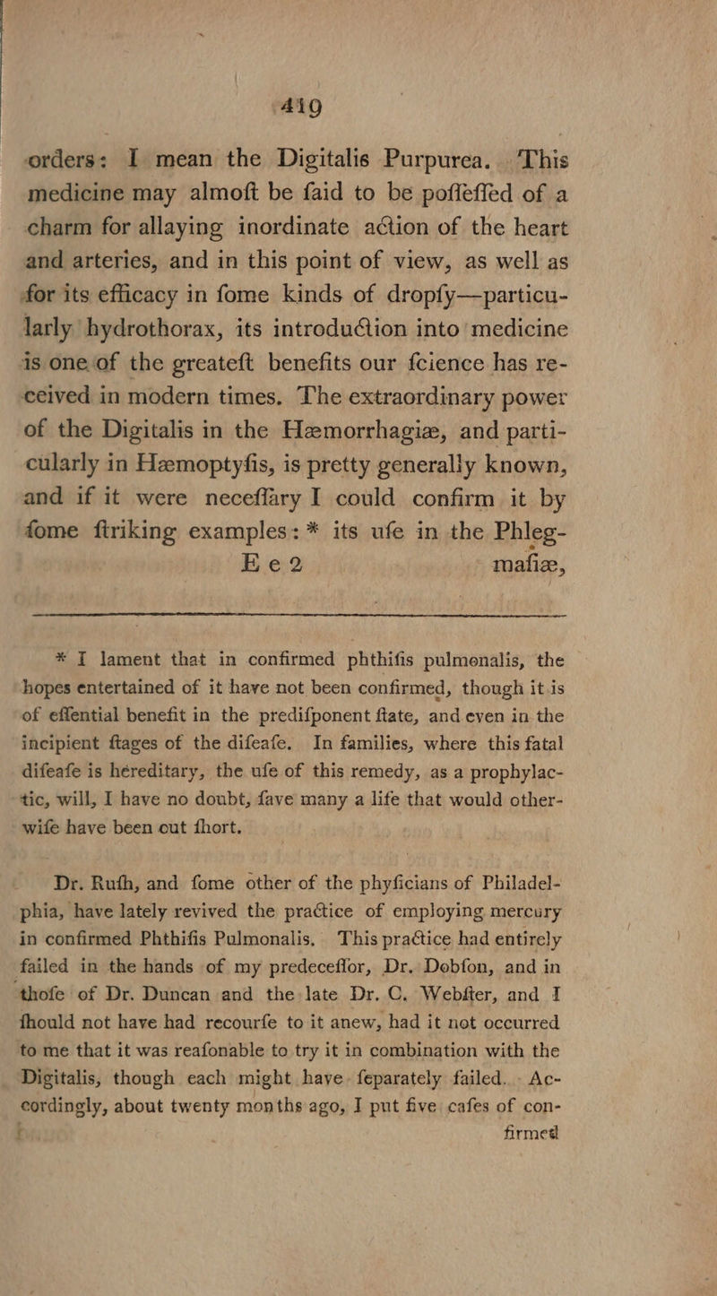 AQ orders: I mean the Digitalis Purpurea. This medicine may almoft be faid to be poffeffed of a charm for allaying inordinate action of the heart and arteries, and in this point of view, as well as for its efficacy in fome kinds of dropfy—particu- larly hydrothorax, its introduCion into medicine is one.of the greateft benefits our fcience has re- ceived in modern times. The extraordinary power of the Digitalis in the Hemorrhagie, and parti- cularly in Hemoptyfis, is pretty generally known, and if it were neceffary I could confirm it by fome ftriking examples: * its ufe in the Phleg- BEe:2 mafiz, * I lament that in confirmed phthifis pulmenalis, the — hopes entertained of it have not been confirmed, though itis of effential benefit in the predifponent flate, and even in the incipient ftages of the difeafe. In families, where this fatal difeafe is héreditary, the ufe of this remedy, as a prophylac- tic, will, I have no doubt, fave many a life that would other- wife have been cut fhort. Dr. Ruth, and fome other of the phyficians of Philadel- phia, have lately revived the practice of employing mercury in confirmed Phthifis Pulmonalis, This practice had entirely failed in the hands of my predeceflor, Dr. Dobfon, and in ‘thofe of Dr. Duncan and the late Dr. C. Webfter, and 1 fhould not have had recourfe to it anew, had it not occurred to me that it was reafonable to try it in combination with the Digitalis, though each might have. feparately failed... Ac- cordingly, about twenty months ago, I put five cafes of con- f firmed