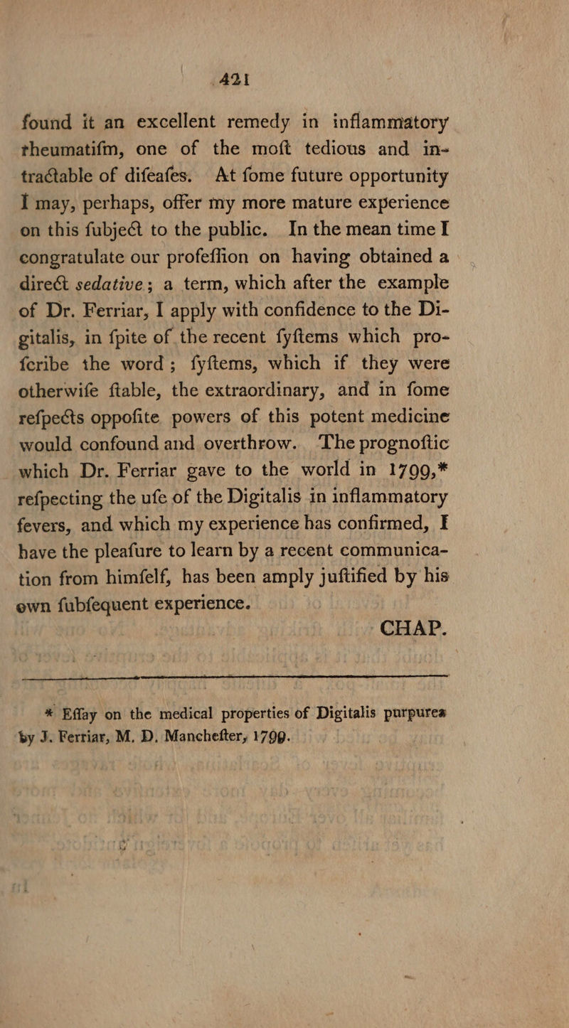 AD! found it an excellent remedy in inflammatory theumatifm, one of the moft tedious and in- tractable of difeafes. At fome future opportunity I may, perhaps, offer my more mature experience on this fubject to the public. In the mean time I congratulate our profeffion on having obtained a dire&amp;t sedative; a term, which after the example of Dr. Ferriar, I apply with confidence to the Di- gitalis, in fpite of the recent fyftems which pro- fcribe the word; fyftems, which if they were otherwife ftable, the extraordinary, and in fome refpects oppofite powers of this potent medicine would confound and overthrow. The prognoftic which Dr. Ferriar gave to the world in 1799,* refpecting the ufe of the Digitalis in inflammatory fevers, and which my experience has confirmed, I have the pleafure to learn by a recent communica- tion from himfelf, has been amply juftified by his own fubfequent experience. CHAP. “ Effay on the medical properties of Digitalis purpurea by J. Ferriar, M. D, Manchefter, 1799.