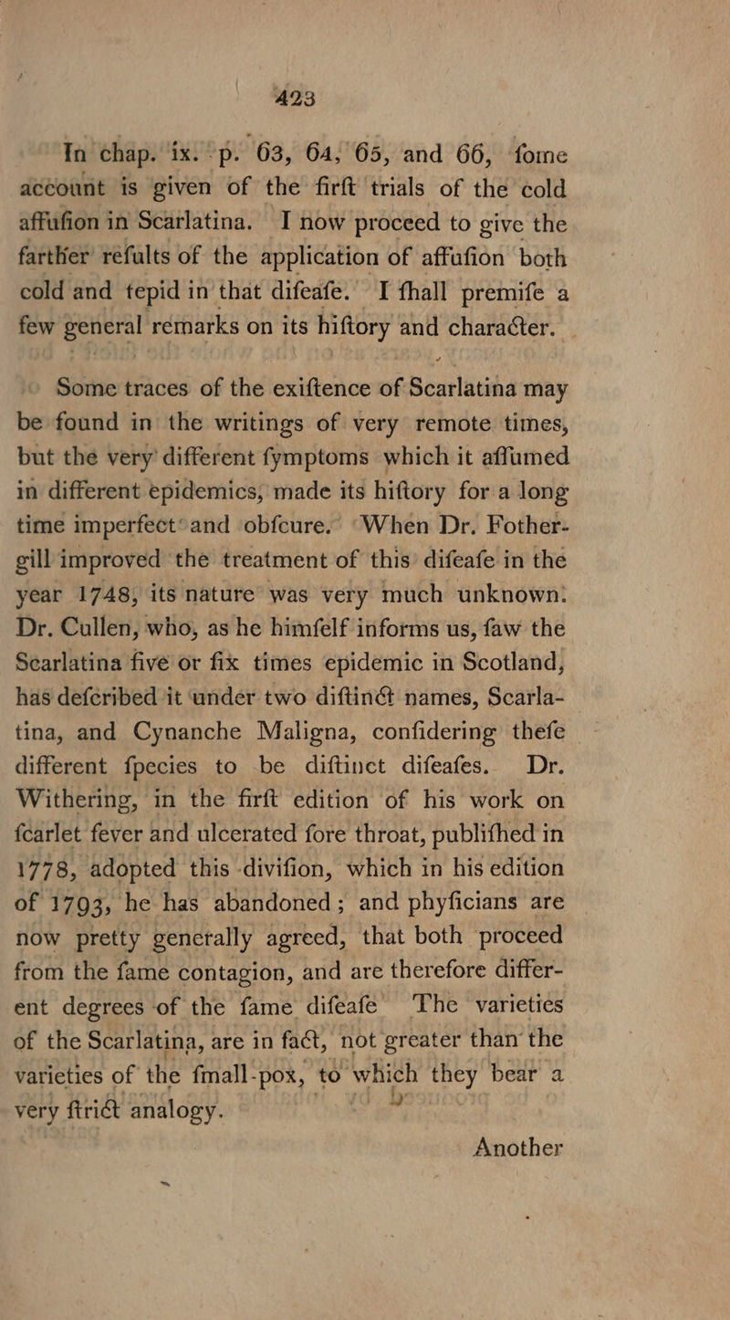 A23 Tn chap. ‘ix. ?p. 63, 64, 65, and 66, fome account is given of the firft trials of the cold affufion in Scarlatina. I now proceed to give the farther’ réfults of the application of affufion both cold and tepid in that difeafe. I thall premife a few oleate remarks on its hiftory and character. Some traces of the etidictue 5 Scarlatina may be found in’ the writings of very remote. times, but the very’ different fymptoms which it affumed in different epidemics, made its hiftory for a long time imperfect’ and obfcure.. ‘When Dr. Fother- gill improved the treatment of this’ difeafe in the year 1748, its nature was very much unknown! Dr. Cullen, who, as he himfelf informs us, faw the Searlatina five or fix times epidemic in Scotland, has deferibed it under two diftin&amp; names, Scarla- tina, and Cynanche Maligna, confidering thefe - different fpecies to be diftinct difeafes. Dr. Withering, in the firft edition of his work on fcarlet fever and ulcerated fore throat, publithed in 1778, adopted this -divifion, which in his edition of 1793, he has abandoned; and phyficians are now pretty generally agreed, that both proceed from the fame contagion, and are therefore differ- ent degrees of the fame difeafe’ The varieties of the Scarlatina, are in fact, not greater than’ the varieties of the fmall-pox, to which ocr bear a very frict analogy. Another