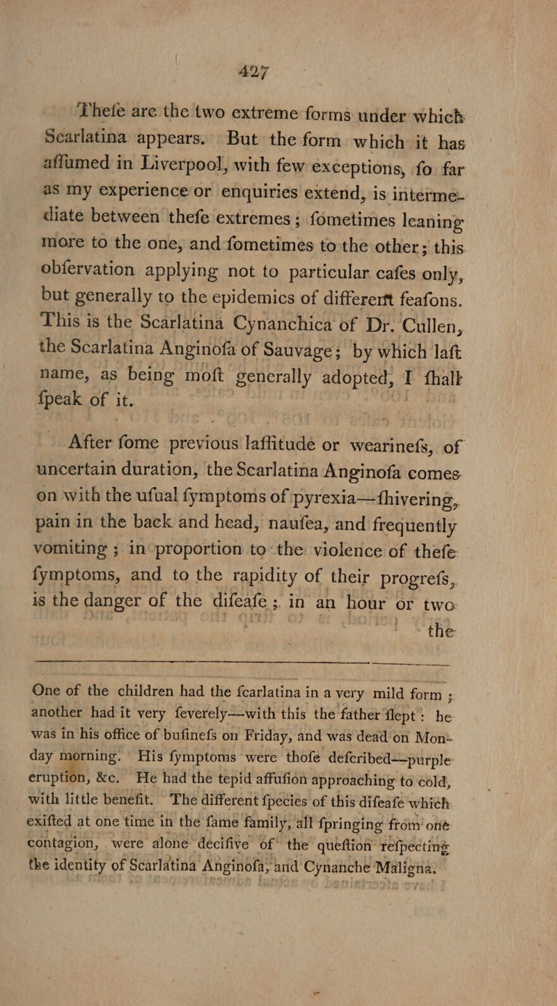 A27 ‘Thete are the two extreme forms under which Scarlatina appears. But the form which. it has affumed in Liverpool, with few exceptions, fo far as Iny experience or enquiries extend, is interme. diate between thefe extremes; fometimes leaning more to the one, and fometimes tothe other; this. obfervation applying not to particular cafes only, but generally to the epidemics of differerft feafons. This is the Scarlatina Cynanchica of Dr. Cullen, the Scarlatina Anginofa of Sauvage; by which laft name, as being moft generally phates sche I fhalt {peak of it. After Vente previous laffitude or wearinefs, of uncertain duration, the Scarlatina Anginofa comes on with the ufual fymptoms of pyrexia—fhivering, pain in the back and head, naufea, and frequently vomiting ; in proportion tothe: violence of thefe fymptoms, and to the rapidity of their progres, is the danger of the difeate ; an an pone or two the One ip the children had the fearlatina i in avery mild form ; ; another had it very feverely——with this the father’ flept: he was in his office of bufinefs on Friday, and was dead'on Mon- day morning. © His fymptoms were thofe deferibed—purple eruption, &amp;c. He had the tepid affufion approaching to cold, with little benefit. The different fpecies of this difeafe which exifted at one time in the fame family, all fpringing froin’ one contagion, were alone: ‘decifive of: the queftion refpecting the identity of Scarlatina Anginofa, and 8 fh ea