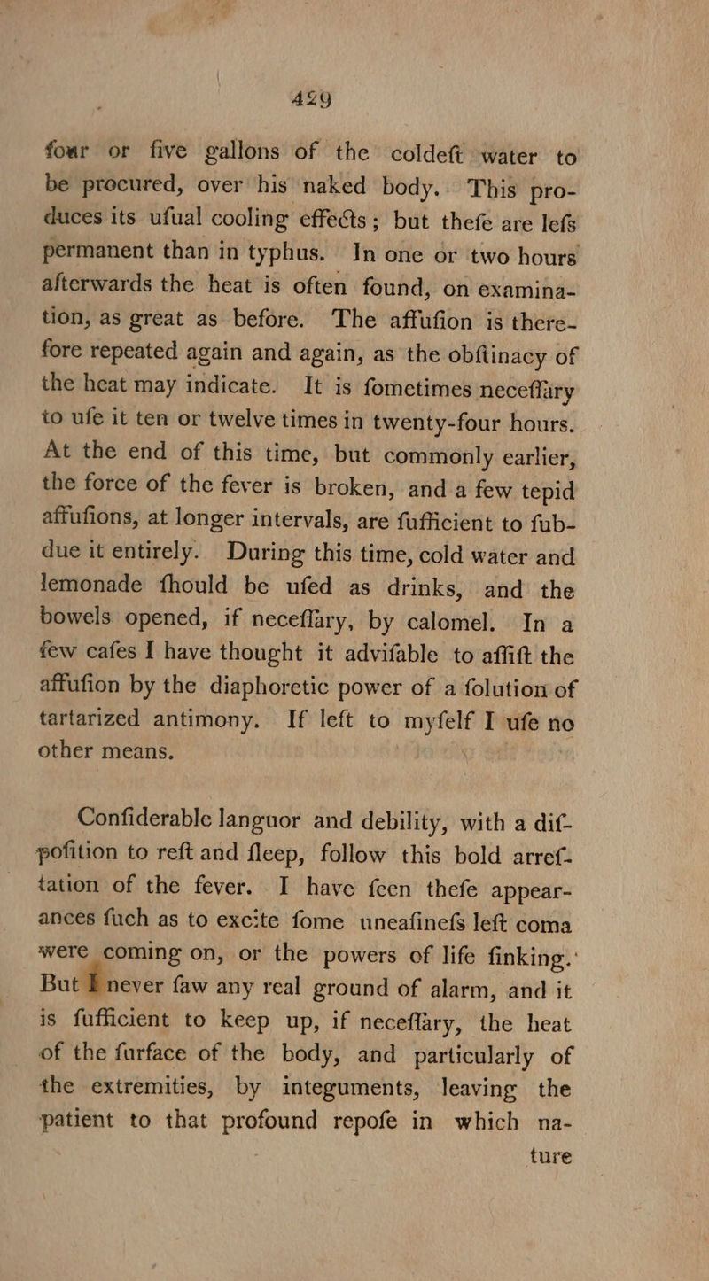 ALY four or five gallons of the coldeft water to be procured, over his naked body. This pro- duces its ufual cooling effets; but thefe are lets permanent than in typhus. In one or two hours afterwards the heat is often found, on examina- tion, as great as before. The affufion is there- fore repeated again and again, as the obftinacy of the heat may indicate. It is fometimes neceflary to ufe it ten or twelve times in twenty-four hours. At the end of this time, but commonly earlier, the force of the fever is broken, and a few tepid affufions, at longer intervals, are fufficient to fab- due it entirely. During this time, cold water and lemonade fhould be ufed as drinks, and the bowels opened, if neceflary, by calomel. In a few cafes I have thought it advifable to affitt the affufion by the diaphoretic power of a folution of tartarized antimony. If left to myfelf I ufe no other means. eon Confiderable languor and debility, with a dif- pofition to reft and fleep, follow this bold arref- tation of the fever. I have feen thefe appear- ances fuch as to excite fome uneafinefs left coma were coming on, or the powers of life finking.’ But FE never faw any real ground of alarm, and it is fufficient to keep up, if neceffary, the heat of the furface of the body, and particularly of the extremities, by integuments, leaving the patient to that profound repofe in which na- ture