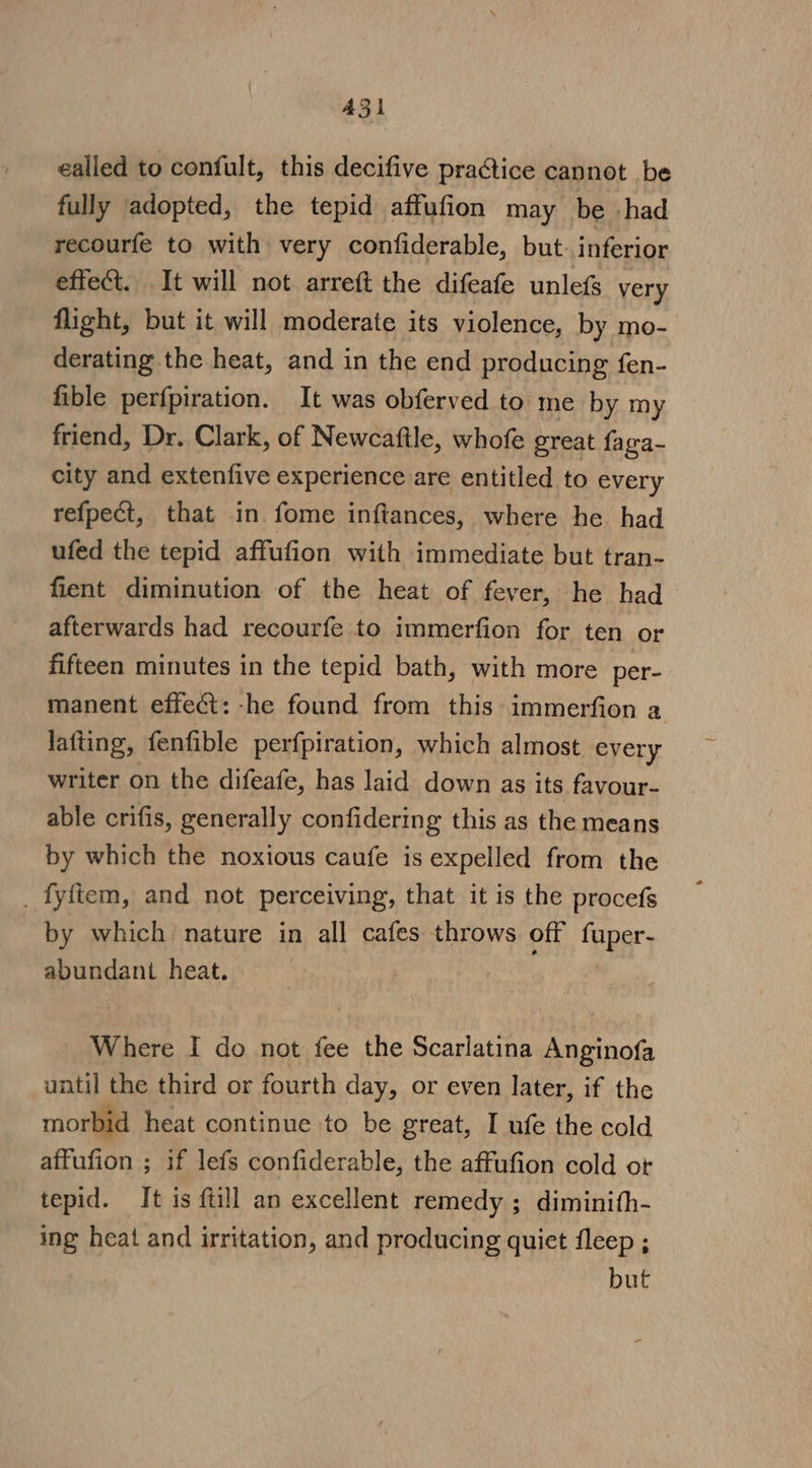 A531 ealled to confult, this decifive practice cannot be fully adopted, the tepid affufion may be had recourfe to with very confiderable, but. inferior effect. It will not arreft the difeafe unlefs very flight, but it will moderate its violence, by mo- derating the heat, and in the end producing fen- fible perfpiration. It was obferved to me by my friend, Dr. Clark, of Newcaftle, whofe great faga- city and extenfive experience are entitled to every refpect, that in fome inflances, where he had ufed the tepid affufion with immediate but tran- fient diminution of the heat of fever, he had afterwards had recourfe to immerfion for ten or fifteen minutes in the tepid bath, with more per- manent effect: -he found from this immerfion a latting, fenfible perfpiration, which almost every writer on the difeafe, has laid down as its favour- able crifis, generally confidering this as the means by which the noxious caufe is expelled from the _ fyftem, and not perceiving, that it is the procefs by which nature in all cafes throws off fuper- abundant heat. Where I do not fee the Scarlatina Anginofa until the third or fourth day, or even later, if the morbid heat continue to be great, I ufe the cold affufion ; if lefs confiderable, the affufion cold or tepid. It is ftill an excellent remedy ; diminith- ing heat and irritation, and producing quiet fleep ; but