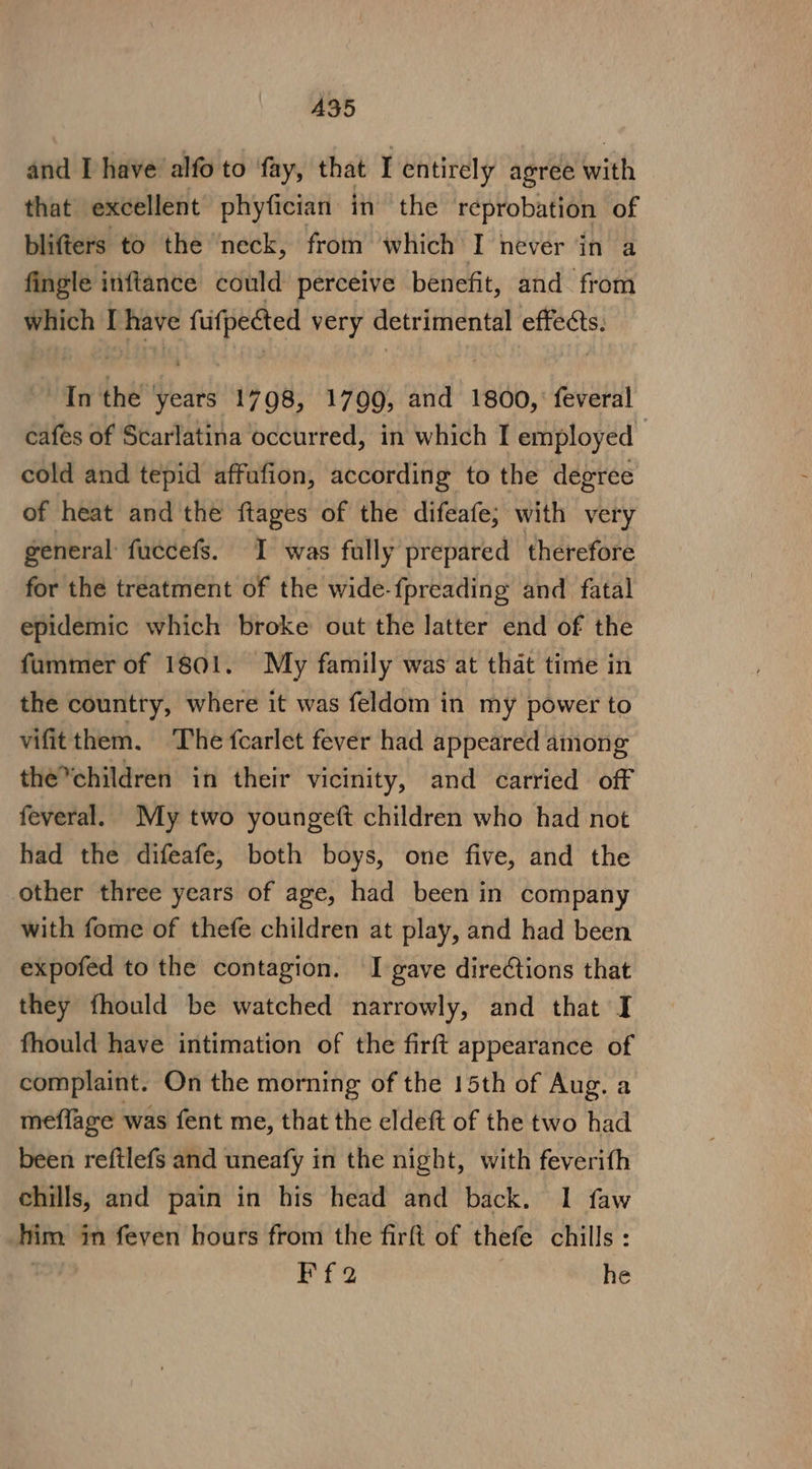 A35 and I have alfo to ‘fay, that I entirely agree with that excellent phyfician in the reprobation of blifters to the neck, from which I never in a fingle inftance could perceive benefit, and from which I have fufpected very detrimental effects. In the years 1798, 1799, and 1800, feveral cafes of Scarlatina occurred, in which I employed | cold and tepid affufion, according to the degree of heat and the flages of the difeafe; with very general fuccefs. I was fully prepared therefore for the treatment of the wide- {preading and fatal epidemic which broke out the latter end of the fummer of 1801. My family was at that time in the country, where it was feldom in my power to vifit them. The fcarlet fever had appeared among the*children in their vicinity, and carried off feveral. My two youngett children who had not had the difeafe, both boys, one five, and the other three years of age, had been in company with fome of thefe children at play, and had been expofed to the contagion. I gave directions that they fhould be watched narrowly, and that I fhould have intimation of the firft appearance of complaint. On the morning of the 15th of Aug. a meflage was fent me, that the eldeft of the two had been reftlefs and uneafy in the night, with feverith chills, and pain in his head and back. 1 faw him in feven hours from the firft of thefe chills : Ff2 he