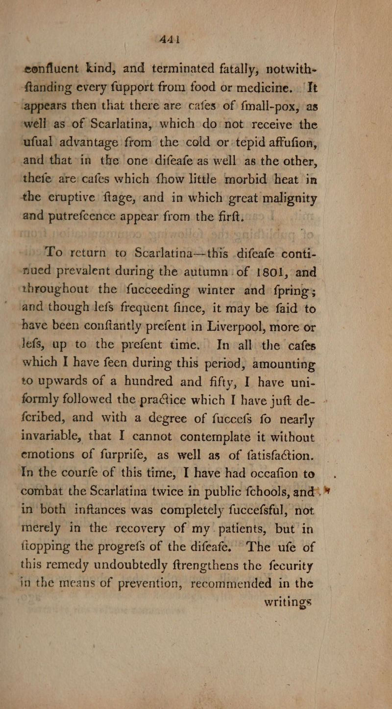 AAI confluent kind, and terminated fatally, notwith- ftanding every fupport from food or medicine. It ~.appears then that there are cafes of fmall-pox, as well as of Scarlatina, which do not receive the ufual advantage from the cold or tepid affufion, and that in the one difeafe as well as the other, thefe are: cafes which fhow little morbid heat in the eruptive ftage, and in which great malignity and putrefcence appear from the firft. To return to Sta tlatined.tifie difeafe conti- nued prevalent during the autumn: of 1801, and throughout the fucceeding winter and fpring; and though lefs frequent fince, it may be faid to have been conftantly prefent in Liverpool, more or lefs, up to the prefent time. In all the cafes which I have feen during this period, amounting to upwards of a hundred and fifty, I have uni- formly followed the pratice which I have juft de- » feribed, and with a degree of fucccfs fo nearly invariable, that I cannot contemplate it without emotions of furprife, as well as of {fatisfaction. Tn the courfe of this time, I have had occafion to combat the Scarlatina twice in public fchools, and’. » in both inftances was completely fuccefsful, not merely in the recovery of my. patients, but in itopping the progrefs of the difeafe. The ufe of _ this remedy undoubtedly ftrengthens the fecurity _ jn the means of prevention, recommended in the writings