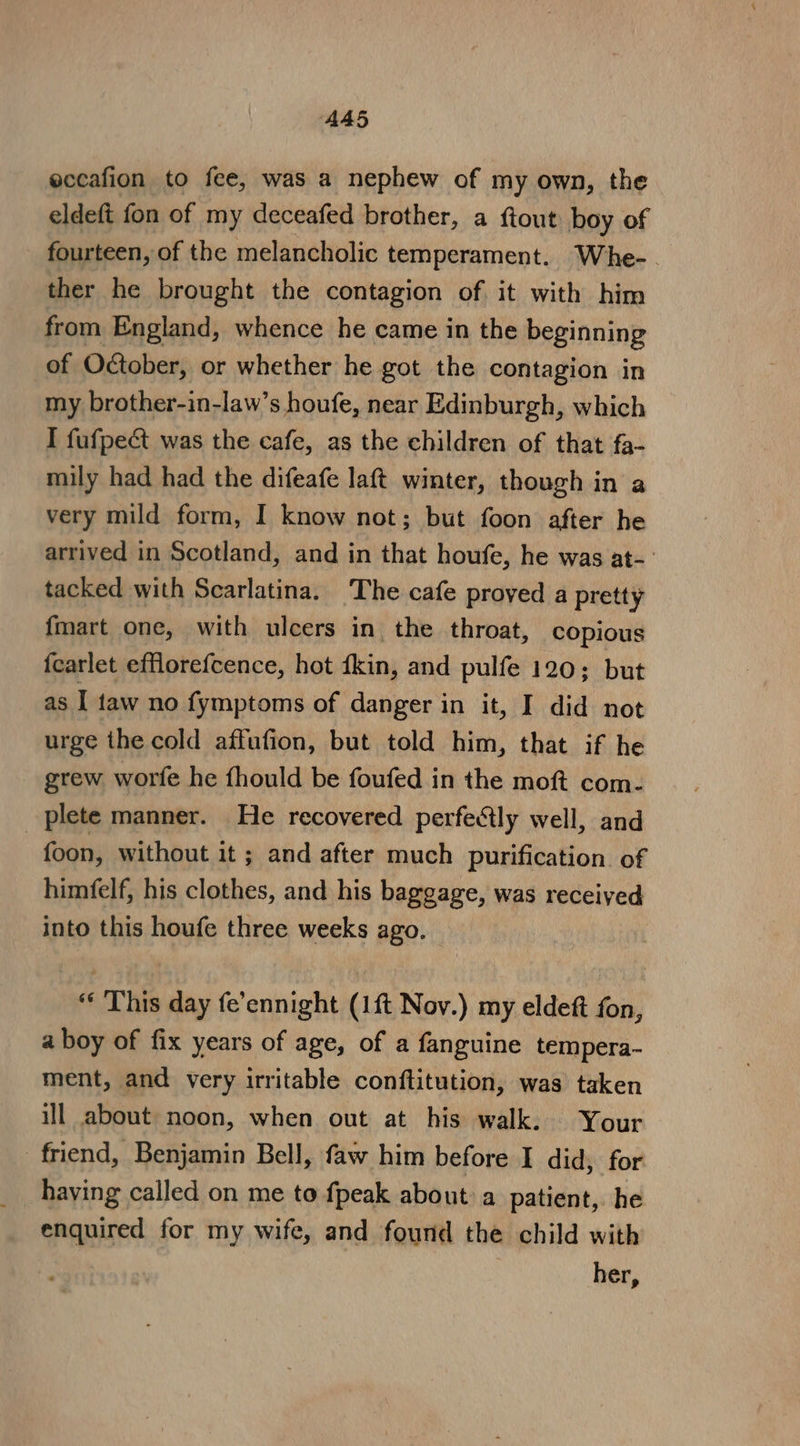 A45 eccafion to fee, was a nephew of my own, the eldeft fon of my deceafed brother, a ftout boy of fourteen, of the melancholic temperament. Whe- ther he brought the contagion of it with him from England, whence he came in the beginning of October, or whether he got the contagion in my brother-in-law’s houfe, near Edinburgh, which I fufpeét was the cafe, as the children of that fa- mily had had the difeafe laft winter, though in a very mild form, I know not; but foon after he arrived in Scotland, and in that houfe, he was at-- tacked with Scarlatina. The cafe proved a pretty fmart one, with ulcers in the throat, copious fcarlet efflorefcence, hot kin, and pulfe 120; but as I faw no fymptoms of danger in it, I did not urge the cold affufion, but told him, that if he grew worfe he fhould be foufed in the moft com- plete manner. He recovered perfectly well, and | foon, without it ; and after much purification. of himfelf, his clothes, and his baggage, was received into this houfe three weeks ago. “ This day fe’ennight (1{t Nov.) my eldeft fon, a boy of fix years of age, of a fanguine tempera- ment, and very irritable conftitution, was taken ill about noon, when out at his walk. Your friend, Benjamin Bell, faw him before I did, for having called on me to fpeak about) a patient, he enquired for my wife, and found the child with her,