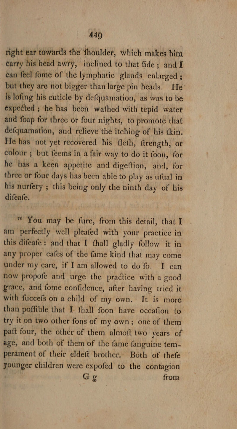 AAO right ear towards the fhoulder, which makes him carry his head awry, inclined to that fide; and I can feel fome of the lymphatic glands enlarged ; but they are not bigger than large pin heads. He is lofing his cuticle by defquamation, as was to be expected ; he has been wathed with tepid water and foap for three or four nights, to promote that defquamation, and relieve the itching of his fkin. He has not yet recovered his fleth, ftrength, or colour ; but feems in a fair way to do it foon, for he has a keen appetite and digeftion, and, for three or four days has been able to play as ufual in his nurfery ; this being only the ninth day of his difeafe. * You may be fure, from this detail, that I am perfectly well pleafed with your practice in this difeafe: and that I fhall gladly follow it in any proper cafes of the fame kind that may come under my care, if I am allowed to do fo. I can how propofe and urge the practice with a good grace, and fome confidence, after having tried it with fuccefs on a child of my own. It is more than poffible that I thall foon have occafion to try it on two other fons of my own; one of them patt four, the other of them almoft two years of age, and both of them of the fame fanguine tem- perament of their eldeft brother. Both of thefe younger children were expofed to the contagion (x g from