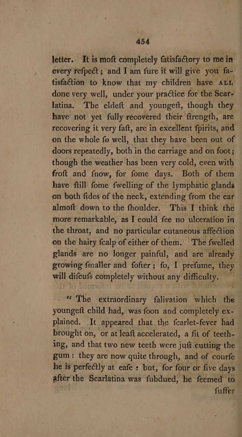 A5A letter. It is moft completely fatisfactory to me in every refpect ; and I am fure it will give you fa- tisfaction to know that my children have ALL done very well, under your practice for the Scar- latina. The eldeft and youngett, though they have not yet fully recovered their ftrength, are recovering it very faft, are in excellent fpirits, and on the whole fo well, that they have been out of doors repeatedly, both in the carriage and on foot; though the weather has been very cold, even with froft and fnow, for fome days. Both of them have ftill fome fwelling of the lymphatic glands on both fides of the neck, extending from the ear almoft down to the fhoulder. This I think the more remarkable, as I could fee no ulceration i in the throat, and no particular cutaneous affe@tion on the hairy fcalp of either of them. T he fwelled glands are no longer painful, and are already growing fmaller and fofter; fo, I prefume, they will difeufs bist slain without any Gest pare The ekiadpatday falivation hich the youngeft child had, was foon and completely ex- plained. It appeared that. the fcarlet-feyer had brought on, or at leaft accelerated, a fit of teeth- ing, and that two new teeth were juft cutting the gum: they are now quite through, and of courfe he is perfectly at eafe: but, for four or five days after the Scarlatina was fubdued, he feemed ‘to 3 fuffer