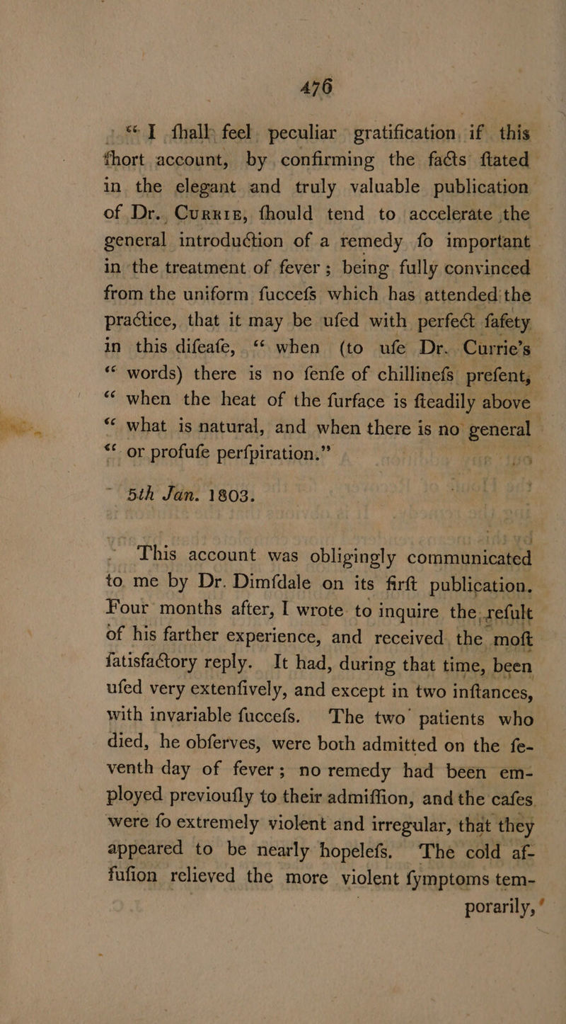 A446 “7 fhalb feel. peculiar gratification if this thort account, by confirming the fa&amp;s ftated in the elegant and truly valuable publication of Dr. Curxiz, fhould tend to accelerate the general introduction of a remedy fo important in the treatment of fever; being fully convinced from the uniform fuccefs which has attended'the practice, that it may be ufed with perfect fafety in this difeafe, ‘* when (to ufe Dr. Currie’s *““ words) there is no fenfe of chillinefs prefent, “when the heat of the furface is fteadily above. “ what is natural, and when there is no general “* or profufe perfpiration.” eae ’ 5th Jan. 1803. This account was obligingly communicated to. me by Dr. Dimfdale on its firft publication. Four months after, I wrote. to inquire the refalt of his farther experience, and received the moft fatisfactory reply. It had, during that time, been ufed very extenfively, and except in two inftances, with invariable fuccefs. The two’ patients who died, he obferves, were both admitted on the fe- venth day of fever; no remedy had been em- ployed previoufly to their admiffion, and the cafes appeared to be nearly hopelefs. The cold af- fufion relieved the more violent fymptoms tem- porarily, *