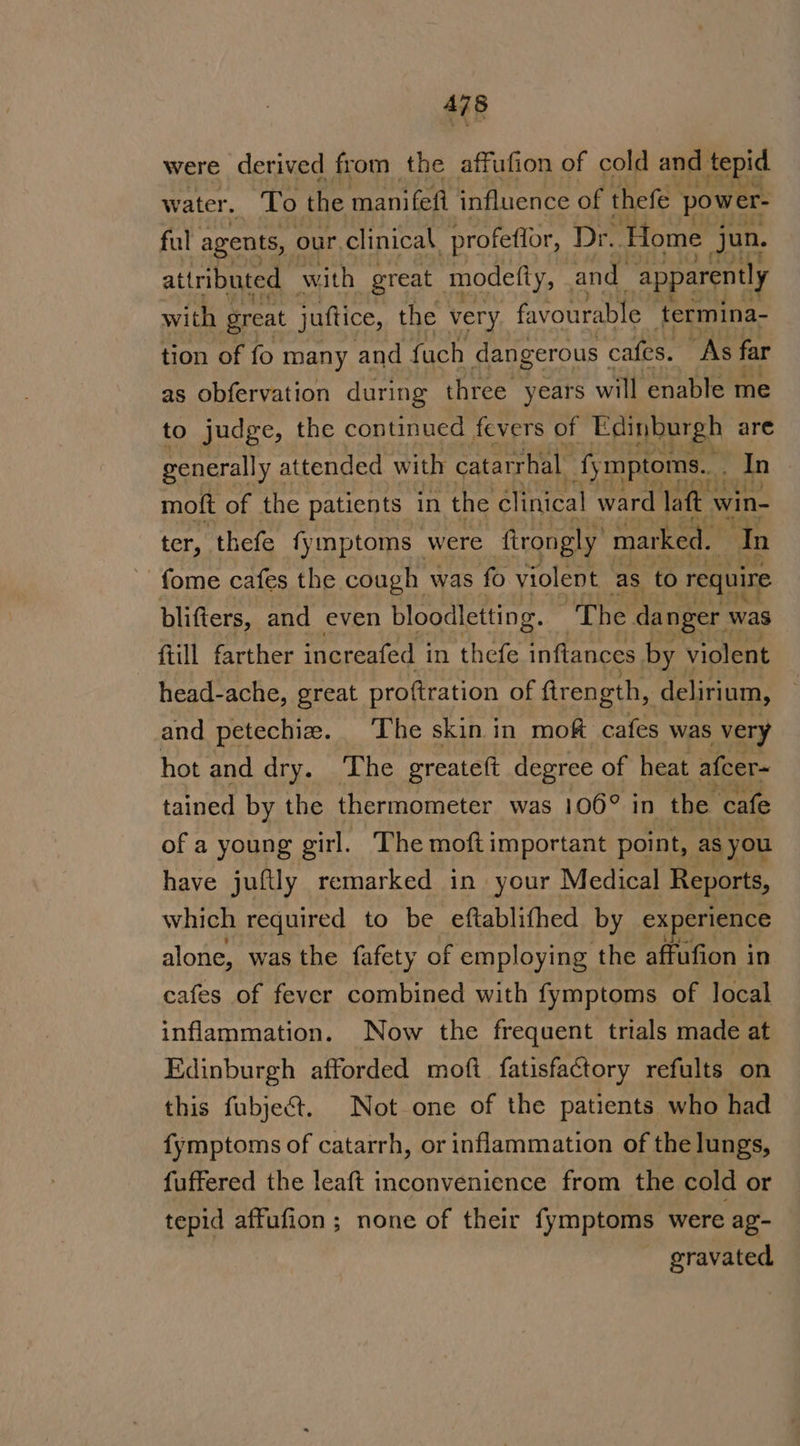 were derived from the affufion of cold and tepid water. To the manifefi influence of thefe power- ful agents, our.clinical profeffor, Dr. Home. jun. attributed with great modelty, and apparently with great juttice, the very favourable termina- tion of fo many and fach dangerous cafes. “As far as obfervation during three years will enable me to judge, the continued fevers of Edinburgh are generally « attended with catarrhal fymptoms.. | In moft of the patients in the clinical ward laft win- ter, thefe fymptoms were ftrongly’ marked. fome cafes the cough was fo yiolent_ as to require blifters, and even bloodletting. The danger was ftill farther increafed i in thefe inftances by violent head-ache, great proftration of fir ength, delirium, and petechia. The skin in moft cafes was very hot and dry. The greateft degree of heat afcer~ tained by the thermometer was 106° in the ‘cafe of a young girl. The moftimportant point, as you have juftly remarked in your Medical Reports, which required to be eftablifhed by experience alone, was the fafety of employing the affufion in cafes of fever combined with fymptoms of local inflammation. Now the frequent trials made at Edinburgh afforded moft fatisfactory refults on this fubjec&amp;t. Not one of the patients who had fymptoms of catarrh, or inflammation of the lungs, fuffered the leaft inconvenience from the cold or tepid affufion; none of their fymptoms were ag- gravated