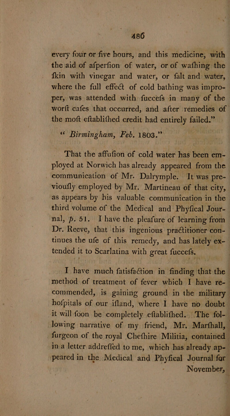 A486 every four or five hours, and this medicine, with the aid of afperfion of water, or of wafhing the fkin with vinegar and water, or falt and water, where the full effect of cold bathing was impro- per, was attended with fuccefs in many of the worft cafes that occurred, and after remedies of the moft eftablifhed credit had entirely failed.” “&lt; Birmingham, Feb. 1803.” | That the affufion of cold water has been em- ployed at Norwich has already appeared from the communication of Mr. Dalrymple. It was pre- vioufly employed by Mr. Martineau of that city, as appears by his valuable communication in the third volume of the Medical and: Phyfical Jour- nal, p. 51. Ihave the pleafure of learning from Dr. Reeve, that this ingenious practitioner con- tinues the ufe of this remedy, and has lately ex- tended it to Scarlatina with great fuccefs. | I have much fatisfaction in adi that the method of treatment of fever which I have re- commended, is gaining ground in the military hofpitals of our ifland, where I have no doubt it will foon be completely eftablifhed. The fol- lowing narrative of my friend, Mr, Marthall, furgeon of the royal Chefhire Militia, contained in a letter addreffed to me, which has already ap- peared in the Medical and Phyfical Journal for November,