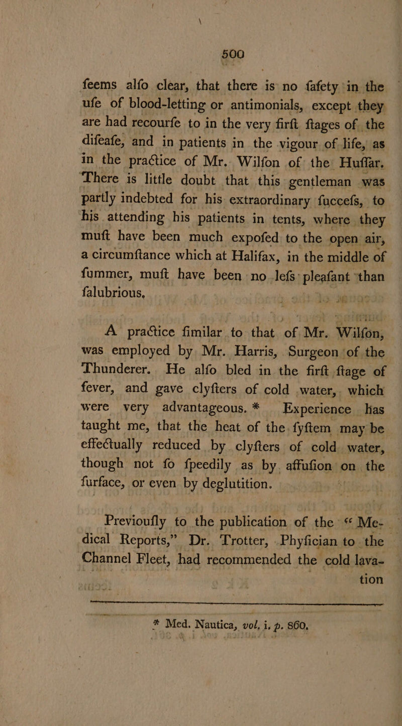 feems alfo clear, that one is no fafety in the ufe of blood-letting or antimonials, except they are had recourfe to in the very firft ftages of the difeafe, and in patients in the vigour of life, as in the practice of Mr.. Wilfon of the Huffar. ‘There is little doubt that this gentleman was partly indebted for his extraordinary fuccefs, to his attending his patients in tents, where they muft have been much expofed to the open air, a circumftance which at Halifax, in the middle of fummer, muft have been, no lefs: pleafant ’ than falubrious, % RIO’ A practice fimilar to that of Mr. Wilfon, was employed by Mr. Harris, Surgeon ‘of the Thunderer.. He alfo bled in the fir ftage of fever, and gave clyfters of cold water, which were very advantageous. . Experience | has taught me, that the heat of the. fyftem may be effe@ually reduced by clyfters of cold. water, though not fo fpeedily as by. affufion: on the furface, or even by deglutition. Bek ety to the publication of the Me- dical Reports,” (Dr. Trotter, .Phyfician to the Channel Fleet, had recommended the cold lava- — ek hizo tion