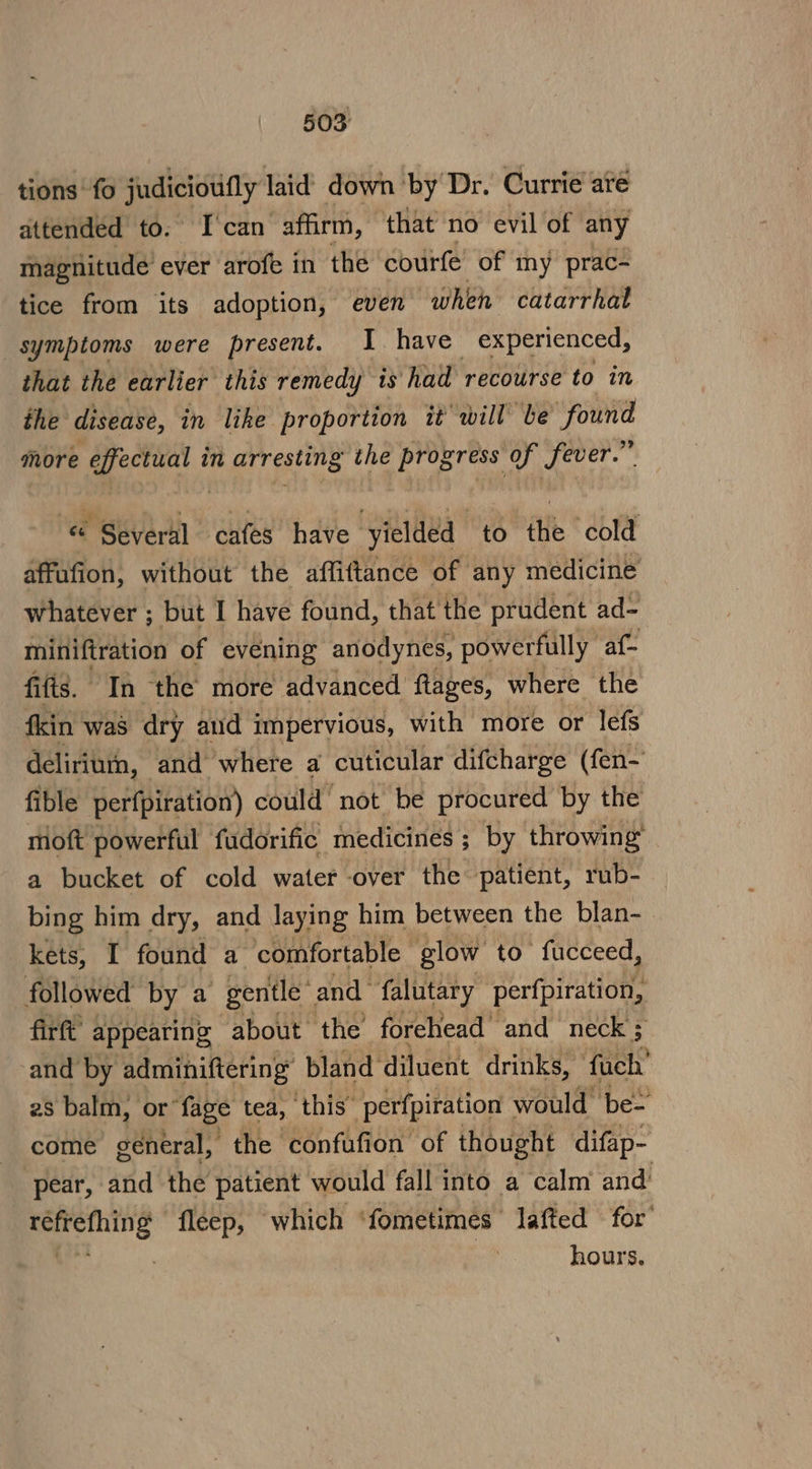 tions fo judicioufly laid down by Dr. Currie are attended to. [can ‘affirm, that no evil of any magnitude’ ever arofe in the courfe’ of my prac- tice from its adoption, even ‘when catarrhal “symptoms were present. I have experienced, that the earlier this remedy is had recourse to in the disease, in like proportion it will be “found more effectual in arresting the progress of fever.” « Several cafes have yielded to the cold affufion, without the affiftance of any medicine whatever ; but I have found, that the prudent ad- miniftration of evening anodynes, powerfully af- fifis. In the more advanced ftages, where the fkin was dry aud impervious, with more or lefs deliriurn, and where a cuticular difcharge (fen- fible perfpiration) could not be procured by the moft powerful fudorific medicines ; by throwing’ a bucket of cold water -over the patient, rub- bing him dry, and laying him between the blan-. kets, I found a comfortable glow to fucceed, followed by a gentle’ and falutary perfpiration, firft’ appearing about the forehead ‘and neck; and by adminiftering bland diluent drinks, fach’ 28 balm, or fage tea, ‘this’ perfpiration would’ be- come general, the confufion of thought difap- pear, and the patient would fall into a calm and’ = fleep, which ‘fometimes lafted for’ hours.