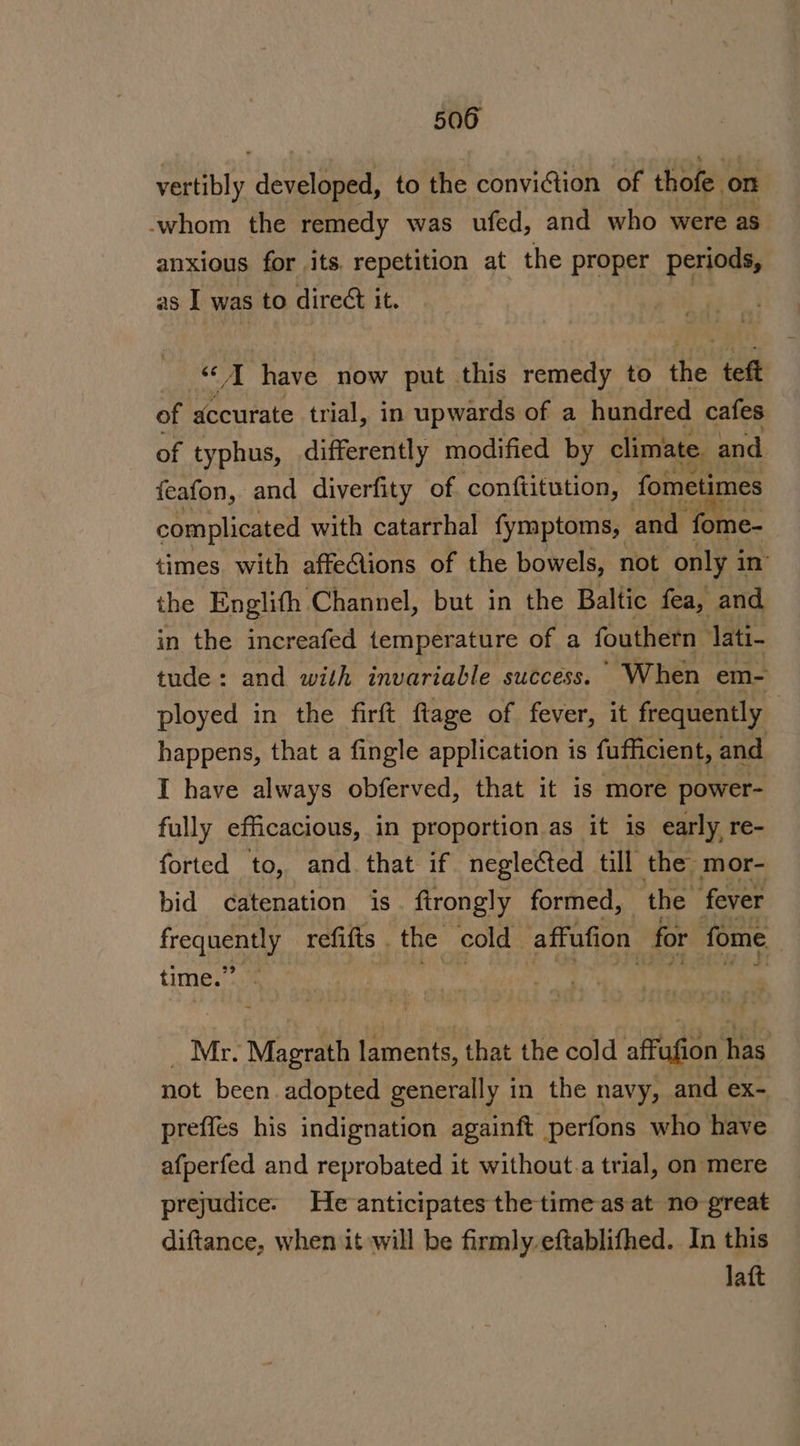 bs wae developed, to the conviGtion of thofe on -whom the remedy was ufed, and who were aS anxious for its. repetition at the proper periods, as I was to direct it. wight ave now put this remedy to the teft of accurate trial, in upwards of a hundred cafes of typhus, differently modified by climate and feafon, and diverfity of conftitution, fometimes complicated with catarrhal fymptoms, and ‘for e- times with affe@ions of the bowels, not only i in’ the Englith Channel, but in the Baltic fea, and in the increafed temperature of a fouthern lati- tude: and with invariable success.’ When em- ployed in the firft ftage of fever, it frequently happens, that a fingle application is fufficient, and I have always obferved, that it is more power- fully efficacious, in proportion.as it is early re- forted to, and that if neglected till the mor- bid catenation is. ftrongly formed, the fever re refifts . the cold” affufion for fome time.’ Mr. Magrath laments, that the cold affufion has not been adopted generally 1 in the navy, and ex- preffes his indignation againft perfons who have afperfed and reprobated it without.a trial, on mere prejudice. He anticipates the time as at no great diftance, when it will be firmly eftablifhed. In this laft