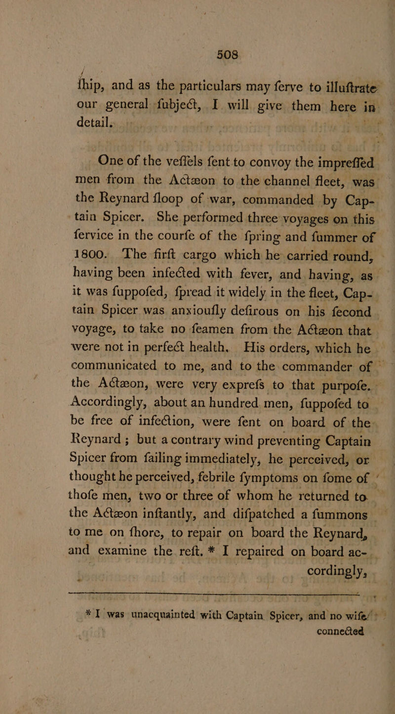 fhip, and as the particulars may ferve to illuftrate’ our general fubject, I will give them here i in detail. | , One of the veflels fent to convoy the impreffed men from the Actwon to the channel fleet, was the Reynard floop of war, commanded by Cap- tain Spicer. She performed three voyages on this fervice in the courfe of the {pring and fummer of 1800. The firft cargo which he carried round, having been infected with fever, and having, as it was fuppofed, fpread it widely in the fleet, Cap- tain Spicer was anxioufly defirous on his fecond voyage, to take no feamen from the Actzon that were not in perfect health. His orders, which he communicated to me, and to the commander of - the Actzon, were very exprefs. to that purpofe. — Accordingly, about an hundred men, fuppofed ta _ be free of infection, were fent on board of the: Reynard ; but acontrary wind preventing Captain Spicer from failing immediately, he perceived, or thought he perceived, febrile fymptoms on fome of - thofe men, two or three of whom he returned to. _ the Atzeon inftantly, and difpatched a fummons — to me on fhore, to repair on board the Reynard, and examine the. reft, * I repaired on board ac- _ cordingly, aa * I was unacquainted with Captain Spicer, and no wife/ &gt; connected