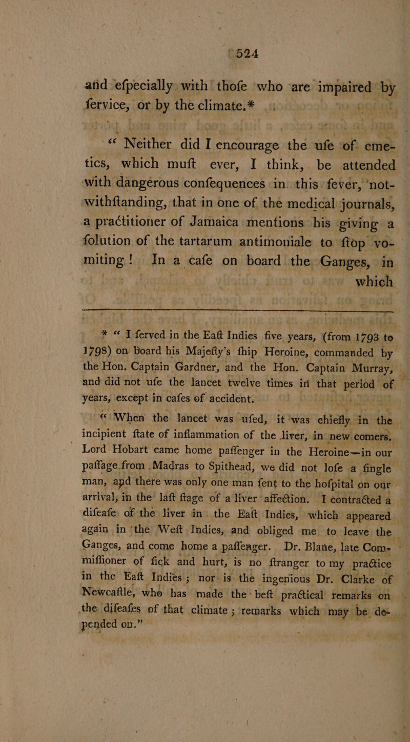 “524 atid efpecially with thofe who are i a tn ae ote or by the folic fi | t « * Neither did I encourage rahe: wife of eme- tics, which muft ever, I think, be attended with dangérous confequences in. this. fever, ‘not- withftanding, that in one of the medical journals, a practitioner of Jamaica mentions: his giving a folution of the tartarum antimoniale to {top yo-— miting ! In; a cafe on board: the Ganges, in which _* © J feryed in the Eatt Indies five. years, (from 1793 to 1798) on Board his Majefty’s fhip Heroine, commanded by the Hon. Captain Gardner, and the Hon. Captain Murray, and did not ufe the lancet twelve times ini that bie Bh t Yegtsd) except in cafes of accident. be Eb a ihiind Oe ‘When the lancet was ufed, it !was chiefly i ‘in the incipient ftate of inflammation of the liver, in. new comers, ' Lord Hobart came home paffenger i in the Hemtinecia our paflage from ,Madras to Spithead, we did not lofe a fingle man, apd there was only one man fent to the hofpital on our» arrival; in the laft ftage of a liver affeétion. I contraéted a difeafe, of the liver in: the Eaft Indies, which appeared again in ‘the Weft Indies, and obliged me to leave the _ Ganges, and come home a paffenger. Dr. Blane, late Com- . miffioner of fick and hurt, is no ftranger to my pradtice in the Eaft Andies ; 3 Nor: is: the ingenious Dr. Clarke of Newcaftle, who has made the * beft practical remarks on | the difeafes of that climate ; remarks which may be de pended on.”