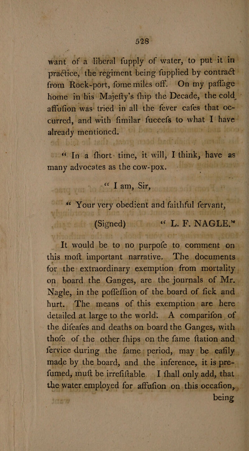 want i; a liberal fupply of water, to put it in- practice, the’ regiment being fupplied by contract” from Rock-port, fome miles off. On my paflage’ home in‘his Majefty’s fhip the Decade, the cold,’ affufion was tried in all the fever cafes that oc- — curred, and with fimilar fuccefs to &gt; what rh have’ already aici gien ia ye | éuepada lore: time, it will, I think, have as many advocates as the cow-pox. pg thdaly asa weit am, Sir, &amp; Your very obedient and faithful fervant, (Signed) mealies L. F. NAGLE. this moft, important narrative. The. Bsenrienss for the: extraordinary exemption from mortality. on. board the Ganges, are. the journals of Mr. — Nagle, in the pofleffion of the board of fick and _ hurt.. ‘The means of this exemption: are here detailed at large to the world. A comparifon., of. the difeafes and deaths on board the Ganges, with _ thofe of the other fhips on the fame ftation and fervice during the fame; period,. may be. eafily made by the board, and the inference, it is pre- famed, mutt be irrefiftable. I thall only add, that . the water employed for. affufion on .this occafion,, 4 yates being