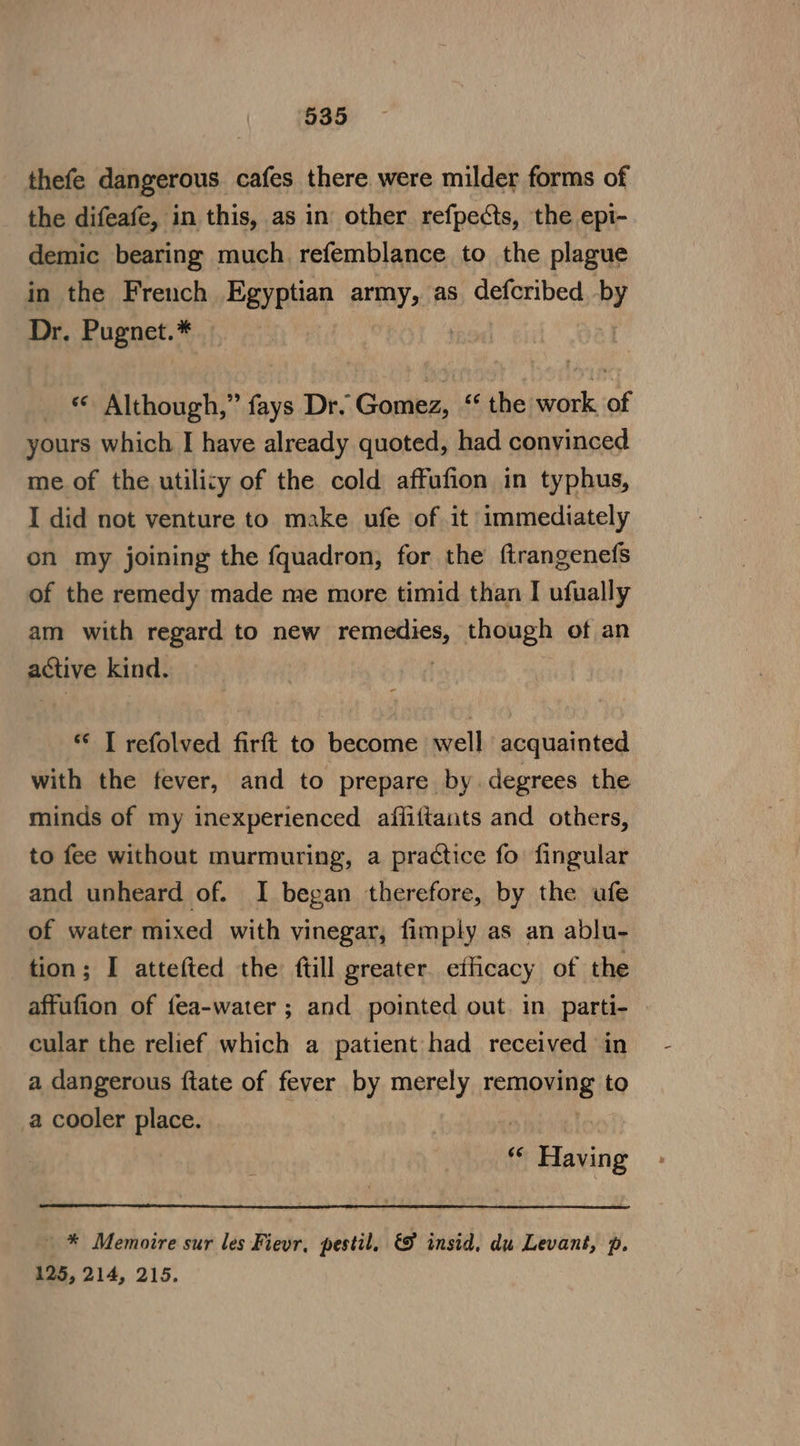 thefe dangerous cafes there were milder forms of the difeafe, in this, as in other refpects, the epi- demic bearing much. refemblance to the plague in the French Egyptian army, as cetribed by Dr. Pugnet.* _ © Although,” fays Dr. Gomez, ‘‘ the work of yours which I have already quoted, had convinced me of the utility of the cold affufion in typhus, I did not venture to make ufe of it immediately on my joining the fquadron, for the ftrangenefs of the remedy made me more timid than I ufually am with regard to new rem, though of an petixe kind. * I refolved firft to become well acquainted with the fever, and to prepare by. degrees the minds of my inexperienced affiftants and others, to fee without murmuring, a practice fo fingular and unheard of. I began therefore, by the ufe of water mixed with vinegar, fimply as an ablu- tion; I attefted the ftill greater. efficacy of the affufion of fea-water ; and pointed out. in parti- cular the relief which a patient had received in a dangerous ftate of fever by merely eT OHE to a cooler place. 4 ie Habing - * Memoire sur les Fievr, pestil, &amp;F insid, du Levant, p. 125, 214, 215.