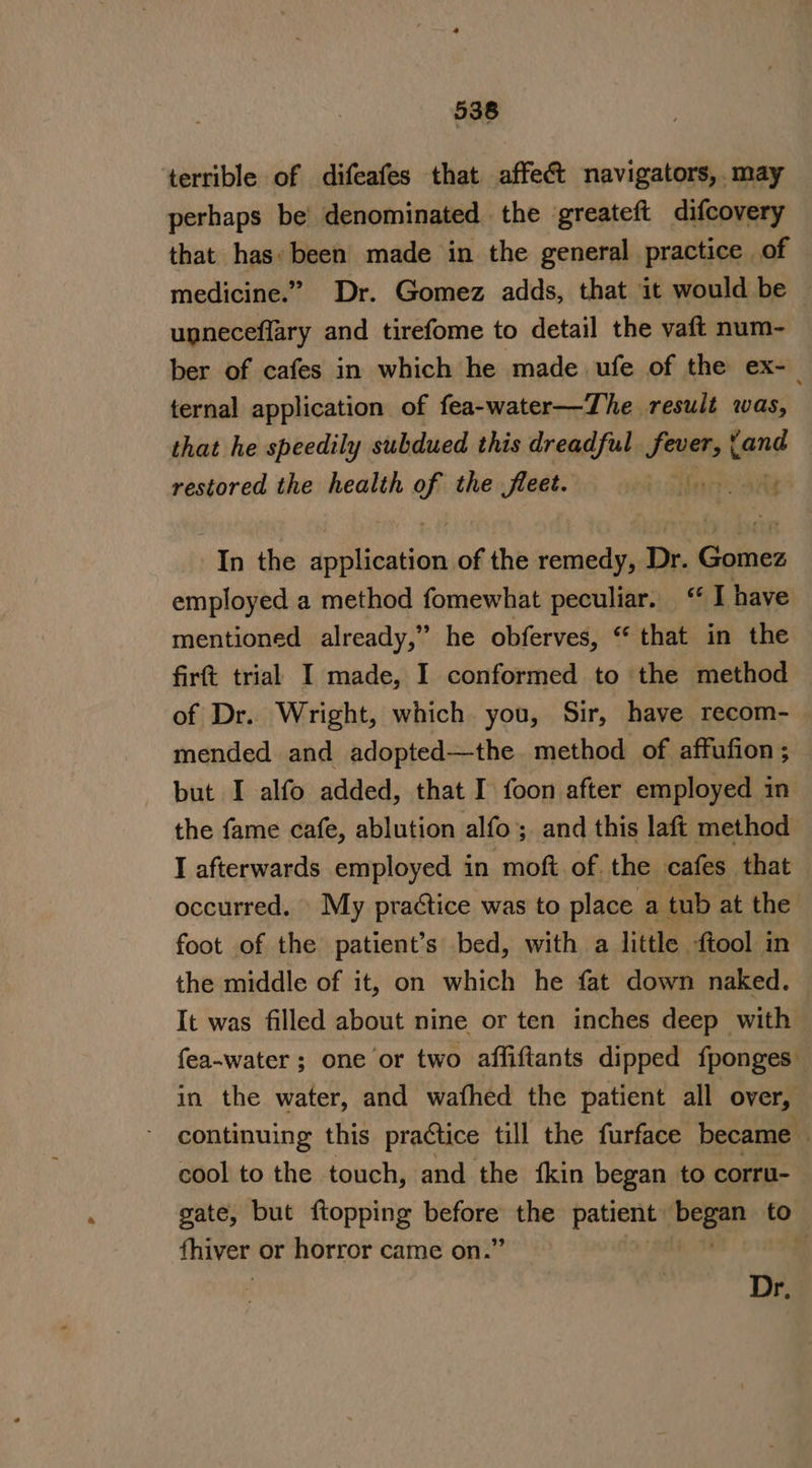 terrible of difeafes that affe&amp;t navigators, may perhaps be’ denominated the greateft difcovery that has: been made in the general practice of medicine.” Dr. Gomez adds, that it would be upneceflary and tirefome to detail the vaft num- ber of cafes in which he made ufe of the ex-_ ternal application of fea-water—The result was, that he speedily subdued this dreadful. sees with restored the health of the fleet. i Hine aay “In the iiliGiiion of the remedy, Dr. Comes employed a method fomewhat peculiar. “I have mentioned already,” he obferves, “that in the firt trial I made, I conformed to the method of Dr. Wright, which you, Sir, have recom- mended and adopted—the method of affufion ; but I alfo added, that I foon after employed in the fame cafe, ablution alfo ; and this laft method I afterwards employed in moft of. the cafes that occurred. My practice was to place a tub at the foot of the patient’s bed, with a little -ftool in | the middle of it, on which he fat down naked. It was filled about nine or ten inches deep with fea-water ; one or two affiftants dipped fponges in the water, and wafhed the patient all over, continuing this practice till the furface became cool to the touch, and the fkin began to corru- gate, but {topping sdastan 2 the Soa? See to fhiver or horror came on.’ Dr.