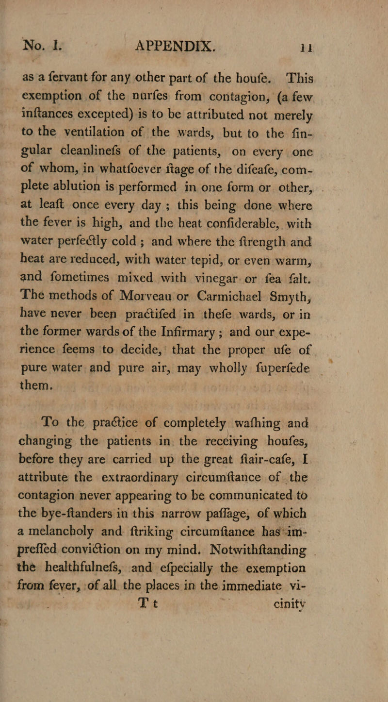 as a fervant for any other part of the houfe. This exemption of the nurfes from contagion, (a few inftances excepted) is to be attributed not merely to the ventilation of the wards, but to the fin- gular cleanlinefs of the patients, on every one of whom, in whatfoever itage of the difeafe, com- at leaft once every day ; this being done where the fever is high, and the heat confiderable, with water perfectly cold ; and where the firength and heat are reduced, with water tepid, or even warm, and fometimes mixed with vinegar or fea falt. The methods of Morveau or Carmichael Smyth, have never been practifed in thefe wards, or in the former wards of the Infirmary ; and our expe- rience feems to decide, that the proper ufe of them. To the practice of completely wafhing and changing the patients in. the receiving houfes, attribute the extraordinary circumftance of . the contagion never appearing to be communicated to the bye-ftanders in this narrow paflage, of which a melancholy and ftriking circumftance has*im- the healthfulnefs, and efpecially the exemption from fever, :of all the places in the immediate vi- | Tt | cinity a)