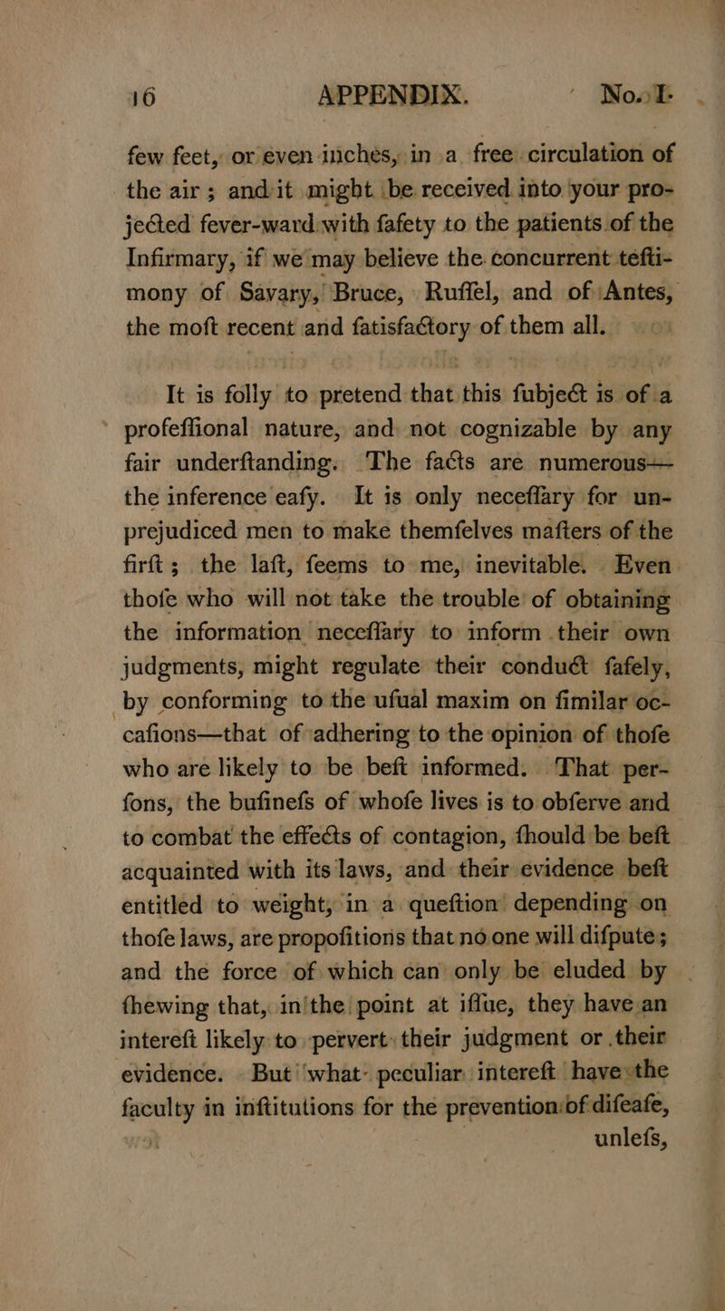 few feet, or even inches, in a free circulation of the air; and:it might be received into your pro- jeGed fever-ward with fafety to the patients of the Infirmary, if we may believe the concurrent tefti- mony of Sayary,’ Bruce, Ruffel, and of Antes, the moft recent and mE REIN of them all. It is folly’ to creer that this faibjed is 6h a profeffional nature, and not cognizable by any fair underftanding. The facts are numerous— the inference eafy. It is only neceflary for un- prejudiced men to make themfelves mafters of the firft; the laft, feems to me, inevitable. Even. thofe who will not take the trouble’ of obtaining the information neceflary to inform their own judgments, might regulate their conduct fately, by conforming to the ufual maxim on fimilar oc- cafions—that of adhering to the opinion of thofe who are likely to be beft informed. That per- fons, the bufinefs of whofe lives is to obferve and to combat the effects of contagion, fhould be beft acquainted with its laws, and their evidence beft entitled to weight, ‘in a. queftion’ depending on thofe laws, are propofitions that noone will difpute; and the force of which can only be eluded by | fhewing that, in/the point at iffue, they have an intereft likely to pervert: their judgment or .their evidence. | But ‘what- peculiar. intereft have the = in inftitutions for the prevention:of difeafe, unlefs,