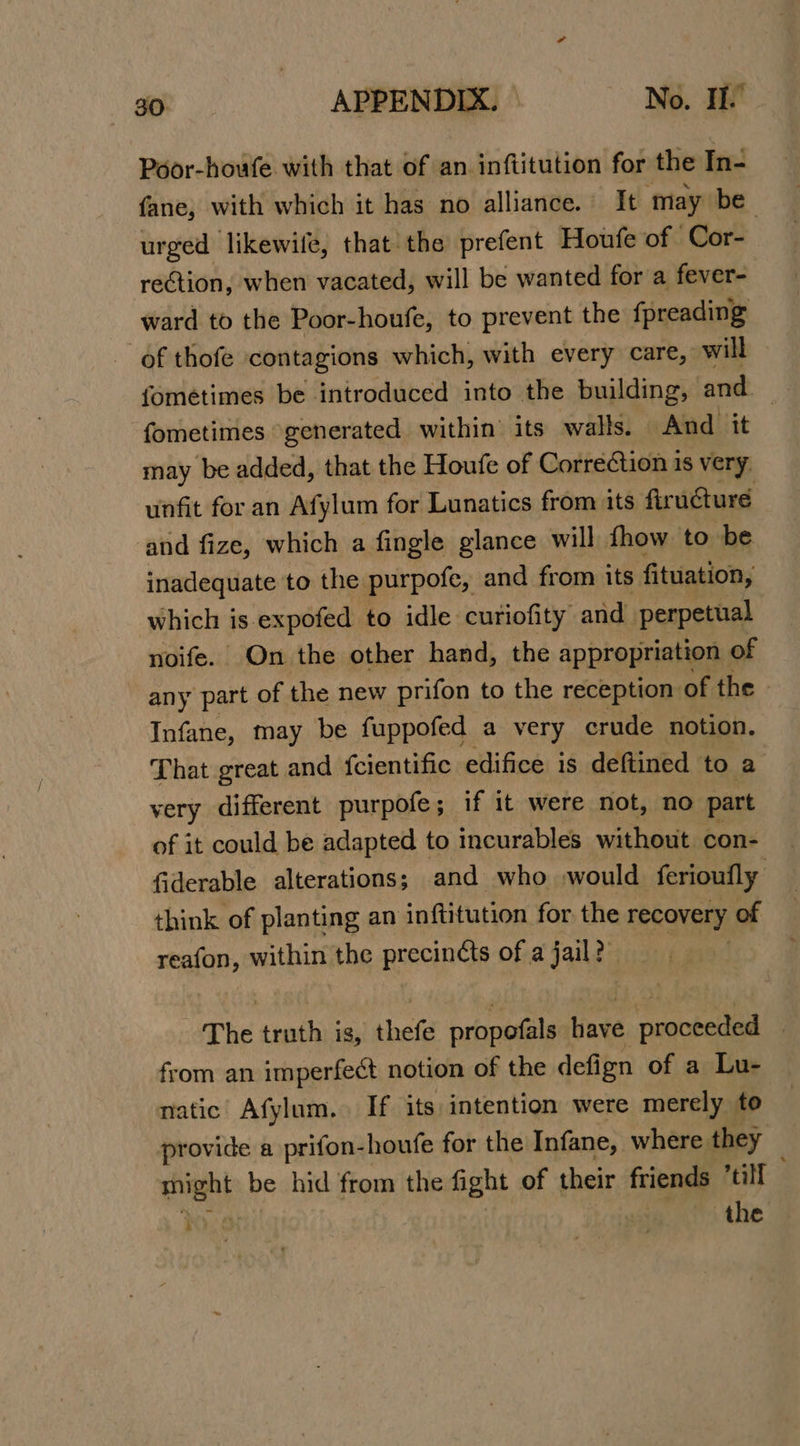 Poor-houfe with that of an inftitution for the In- fane, with which it has no alliance. It may be urged likewile, that the prefent Houfe of Cor- rection, when vacated, will be wanted for a fever- ward to the Poor-houfe, to prevent the fpreading of thofe contagions which, with every care, will fometimes generated within its walls. And it may be added, that the Houfe of Correction 1s very. unfit for an Afylum for Lunatics from its firucturée ‘and fize, which a fingle glance will {how to be inadequate to the purpofe, and from its fituation, which is expofed to idle curiofity and perpetual noife. On the other hand, the appropriation of any part of the new prifon to the reception of the - Infane, may be fuppofed a very crude notion. That great and {cientific edifice is deftined to a very different purpofe ; if it were not, no part of it could be adapted to incurables without con- {iderable alterations; and who would ferioufly think of planting an inftitution for the recovery of reafon, within the precincts of a jail?” iz - The truth is, thefe propofals have proceeded ) from an imperfect notion of the defign of a Lu- natic Afylum. If its intention were merely to provide a prifon-houfe for the Infane, where they might be hid from the fight of their friends ti F the