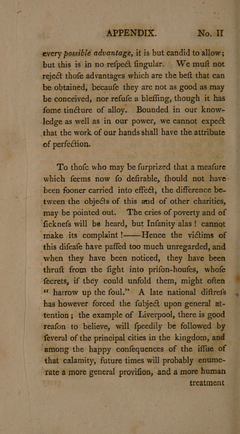 every possible advantage, it is but candid to allow; but this is in no refpe@ fingular. We muft not reject thofe advantages which are the beft that can be obtained, becaufe they are not as good as may be conceived, nor refufe a bleffing, though it has fome tin&amp;ture of alloy. Bounded in our know- ledge as well as in our power, we cannot expect that the work of our hands shall have the attribute of perfection. To thofe who may be furprized that a meafure which feems now fo defirable, fhould not have: been fooner carried into effe@, the difference be- tween the objects of this and of other charities, may be pointed out. The cries of poverty and of ficknefs will be heard, but Infanity alas! cannot make its complaint !——Hence the victims of this difeafe have paffed too much unregarded, and when they have been noticed, they have been thruft from the fight into prifon-houfes, whofe fecrets, if théy could unfold them, ‘might often ‘¢ harrow up the foul.” A late national diftrefs _has however forced the fubje@t upon general at- tention; the example of Liverpool, there is good reafon to believe, will fpeedily be followed by feveral of the principal cities in the kingdom, and 2 among the happy confequences of the iffue of that calamity, future times will probably enume- rate a more general provifion, and a more human treatment