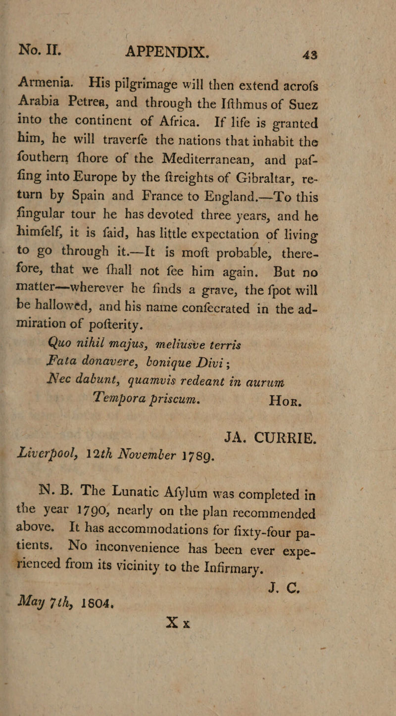 Armenia. His pilgrimage will then extend acrofs Arabia Petrea, and through the Ifthmus of Suez into the continent of Africa. If life is granted him, he will traverfe the nations that inhabit the fouthern fhore of the Mediterranean, and paf- fing into Europe by the ftreights of Gibraltar, re- turn by Spain and France to England.—To this fingular tour he has devoted three years, and he himfelf, it is faid, has little expectation of living to go through it—It is moft probable, there- fore, that we fhall not fee him again. But no matter—wherever he finds a grave, the fpot will be hallowed, and his name confecrated in the ad- miration of pofterity. Quo nihil majus, meliusve terris Hata donavere, bonique Divi; Nec dabunt, quamvis redeant in aurum Tempora priscum. Hor. JA. CURRIE. Liverpool, 12th November 1789. N. B. The Lunatic Afylum was completed in the year 1790, nearly on the plan recommended above. It has accommodations for fixty-four pa- tients. No inconvenience has been ever expe- ‘rienced from its vicinity to the Infirmary. eG. May 7th, 1804, X x