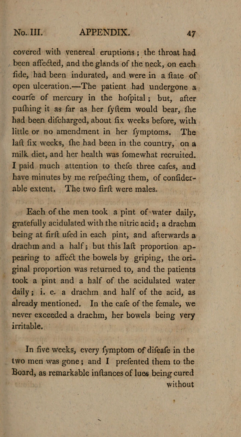 covered with venereal eruptions; the throat had _ been affected, and the glands of the neck, on each. fide, had been indurated, and were in a ftate of: open ulceration.—The patient had undergone a. courfe of mercury in the hofpital; but, after pufhing it as far as her fyftem would bear, fhe had been difcharged, about fix weeks before, with . little or no amendment in her fymptoms. The laft fix weeks, fhe had been in the country, ona milk diet, and her health was fomewhat recruited. I paid much attention to thefe three cafes, and have minutes by me refpeCling them, of confider- able extent. The two firft were males. Each of the men took a pint of-water daily, gratefully acidulated with the nitric acid; a drachm being at firft ufed in each pint, and afterwards a drachm and a half; but this laft proportion ap- pearing to affect the bowels by griping, the ori- ginal proportion was returned to, and the patients took a pint and a half of the acidulated water daily; i. e. a drachm and half of the acid, as already mentioned. In the cafe of the female, we _ never exceeded a drachm, her bowels being very irritable. In five weeks, every fymptom of difeafe in the two men was gone; and I prefented them to the Board, as remarkable inftances of lues being cured without ?