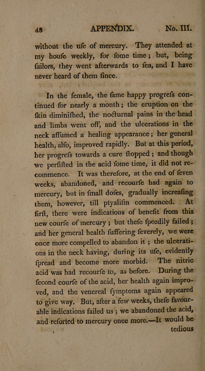 as APPENDIX. Noun: without the ufe of mercury. They attended at my houfe weekly, for fome time; but, being failors, they went afterwards to fea, “_ { have never dane of them ii pou th In ved Seale, ‘the fame happy progrefs con- tinued for nearly a month; the eruption’on the {kin diminifhed, thé no@turnal pains in the head and limbs went off, and the ulcerations in the neck affumed a healing appearance; her general health, alfo, improved rapidly. But at this period, her progrefs towards a cure ftopped ; and though we perfifted in the acid fome time, it did not re- commence. It was therefore, at the end of feven wecks, abandoned, ‘arid recourfe had again to mercury, but in {mall dofes, gradually increafing: them, however, till ptyalifm commenced. At’ firft, there were indications of benefit pee: this. new courfe of mercury ; but thefe fpeedily failed; and her general health fuffering feverely, we were once more compelled to abandon it ; the ulcerati-. ons in the neck having, during ‘its ufe, evidently fpread and become more morbid. The nitric acid was had recourfe to, as before. During the fecond courfe of the acid, her health again impro-. ved, and the venereal fymptoms again appeared to give way. But, after a ‘few weeks, thefe favour- able indications failed us ; we abandoned the acid, and. relates to mercury onee more.—It would be: tedious