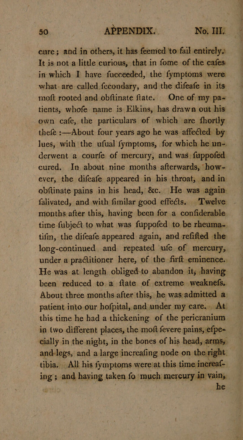 cure; and in others, it has feemed ‘to fail entirely. It is not a little curious, that in fome of the cafes: in which I have fucceeded, the fymptoms were what: are called fecondary, and the difeafe in its moft rooted and obftinate ftate. One of my pa- tients, whofe name is Elkins, has drawn out his own cafe, the particulars of which are fhorily thefe :—About four years ago he was affected by lues, with the ufual fymptoms, for which he un-. derwent a courfe of mercury, and was fuppofed cured. In about nine months afterwards, how- ever; the difeafe appeared in his throat, and in obftinate pains in his head, &amp;c. He was again falivated, and with fimilar good effects. ‘Twelve months after this, having been for a confiderable time fubje&amp; to what was fuppofed to be rheuma-. tifm, the difeafe appeared again, and refifted the , long-continued. and repeated ufe of mercury, under a practitioner here, of the firft. eminence. He was at length obliged-to abandon it; having been reduced to a ftate of extreme weaknefs,. About three months after this, he was admitted a patient into our hofpital, and under my care... At. this time he had a thickening of the pericranium in two different places, the moft fevere pains, efpe- cially in the night, in the bones of his head, arms, _and-legs, and a large increafing node on the right tibia. All his fymptoms wereiat this time increaf- ing; and haying taken fo’ much mercury in Vain, he