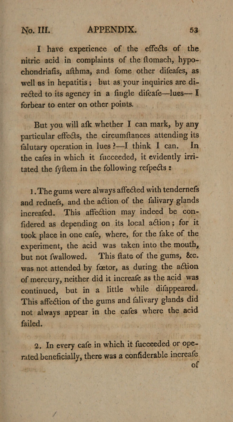 I have experience of the effects of the. nitric acid in complaints of the ftomach, hypo- chondriafis, afthma, and fome other difeafes, as well as in hepatitis; but as your inquiries are di- rected to its agency in a fingle difeafe—lues— I forbear to enter on other points. . But you will afk whether I can mark, by any particular effects, the circumftances attending its falutary operation in lues?—I think I can, In the cafes in which it fucceeded, it evidently irri- tated the fyftem in the plowing refpects : 1.The gums ¥ were always affected with tendernefs and rednefs, and the action of the falivary glands increafed. This affection may indeed be con- fidered as depending on its local action; for it took place in one cafe, where, for the fake of the experiment, the acid was taken into the mouth, but not fwallowed. This ftate of the gums, &amp;c. ‘was not attended by foetor, as during the action of mercury, neither did it increafe as the acid was continued, but in a little while difappeared. This affection of the gums and falivary glands did not always appear in the cafes where the acid failed. 7 2. In every cafe in which it. Granted or ope- rated beneficially, there was a confiderable increafe of