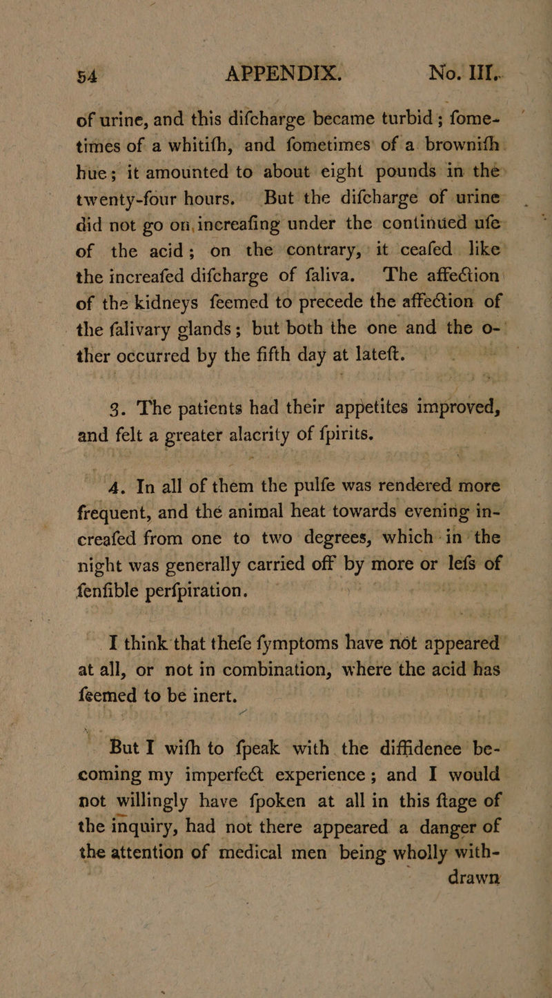 of urine, and this difcharge became turbid; fome- times of a whitifh, and fometimes’ of a. brownith. hue; it amounted to about eight pounds in the twenty-four hours. But the difcharge of urine did not go on,increafing under the continued ufe- of the acid; on the contrary, it ceafed like the increafed difcharge of faliva. The affection of the kidneys feemed to precede the affection of the falivary glands; but both the one and the o-' ~ ther occurred by the fifth day a at lateft. | 3. The patients had their appetites improved and fel a preater nae) of a ‘A. In all of ‘Hein the pulfe was rendered more frequent, and thé animal heat towards evening in- creafed from one to two degrees, which inthe night was generally carried off Py more or lefs ws fenfible perfpiration. I think that thefe fymptoms have not appeared’ at all, or not in combination, where sie sso wy feemed to be inert. ‘Bat I with to fpeak with the diffidenee be- coming my imperfe&amp;t experience; and I would not willingly have fpoken at all in this ftage of the inquiry, had not there appeared a danger of i attention of medical men being wholly with- | drawn