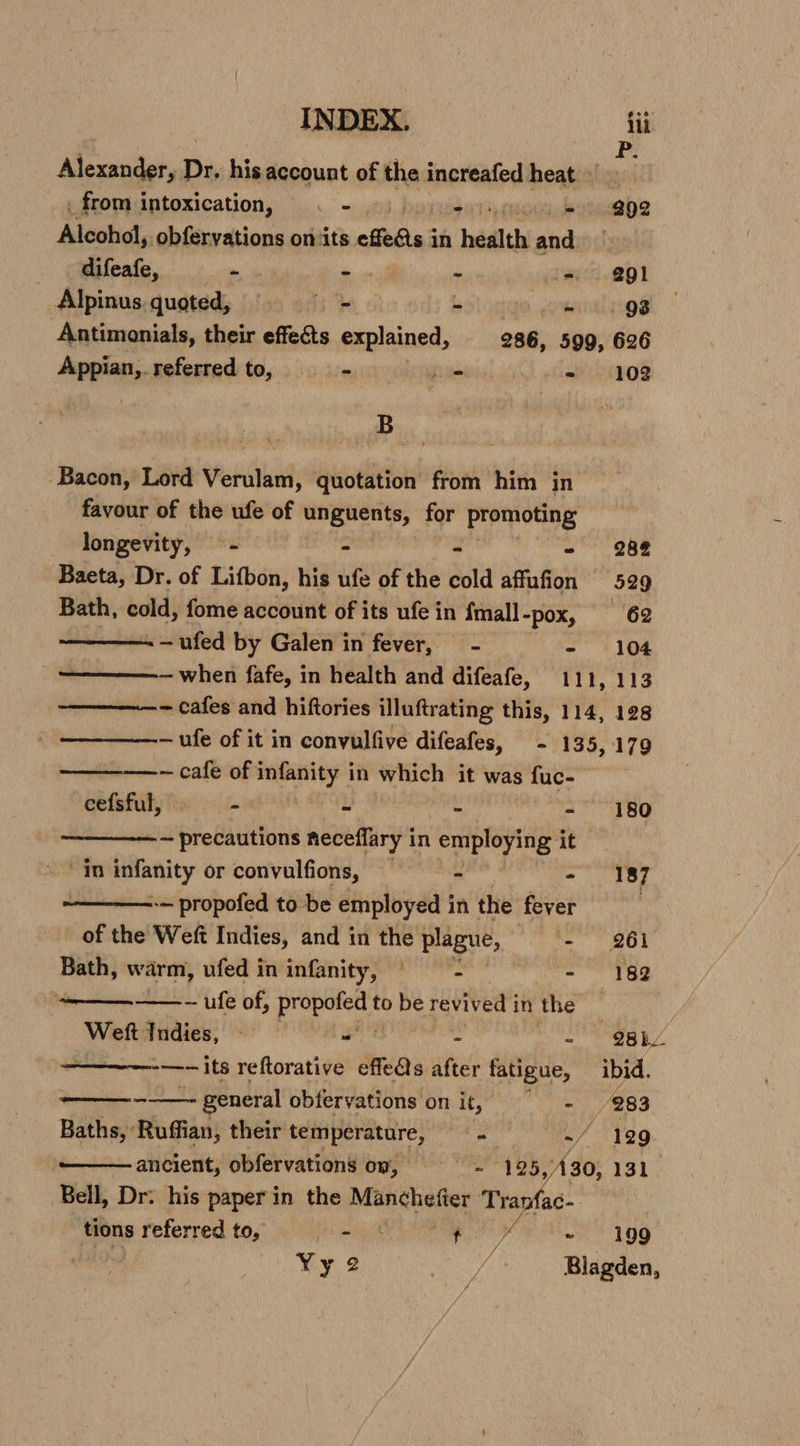 INDEX. iti Alexander, Dr, Le account of the increafed heat _ from intoxication, . - - = 292 Alcohol, obferyations on ‘its effets in bath and difeafe, 7 ell - i= @gl Alpinus. quoted, foo oes bol ag -~ . g8 Antimonials, their effects explained, 286, 599, 626 Appian,. referred to, &gt; Lo - 102 B Bacon, Lord Verulam, quotation from him in favour of the ufe of wit Sah iy for promoting longevity, ~-— - - - 288 Baeta, Dr. of Lifbon, his ufe of the cold affufion 529 Bath, cold, fome account of its ufe in {mall -pox, 62 . -ufed by Galen in fever, - - 104 ————— when fafe, in health and difeafe, 111, 113 ————- cafes and hiftories illuftrating this, 114, 128 —ufe of it in convulfive difeafes, - 135,179 ~— cafe of pac mipl in which it was 3 fuc- cefsful, + me . - 180 ~ precautions neceflary i in employing it | in infanity or convulfions, - - 187 -— propofed to be employed in the fever . of the Weft Indies, and in the plague, - 261 Bath, warm, ufed in infanity, ~ - - 182 ——_—.——.- ufe of, ab She to be revived j inthe Weft Indies, — - - - 98he —-~ its reftorative effe@s after fatigue, ibid. ee general obfervations on it, - 283 Baths, Ruffian, their temperature, = = ./ 129 ancient, obfervations on, = 425 vel 30, 131 Bell, Dr: his paper in the applies: Tranfac- tions referred to, Bh abi ft we ~ 199